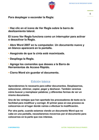 SEPARATAS DE MICROSOF WORD




                                                                                6
Para desplegar o esconder la Regla:



• Haz clic en el icono de Ver Regla sobre la barra de
deslizamiento lateral.

El icono Ver Regla funciona como un interruptor para activar
o desactivar la Regla.

• Abre Word 2007 en tu computador. Un documento nuevo y
en blanco aparecerá en la pantalla.

• Asegúrate de que la cinta esté maximizada.

• Despliega la Regla.

• Agrega los comandos que desees a la Barra de
Herramientas de Acceso Rápido.

• Cierra Word sin guardar el documento.


                    Edición básica
Aprenderemos lo necesario para editar documentos. Desplazarnos,
seleccionar, eliminar, copiar, pegar y deshacer. También veremos
cómo buscar y reemplazar palabras; y diferentes formas de ver un
mismo documento.

Una de las ventajas que han aportado los procesadores de texto es la
facilidad para modificar y corregir. El primer paso en ese proceso es
colocarnos en el lugar donde vamos a efectuar la modificación.

Por otra parte, cuando estamos viendo un documento Word que no
cabe en una pantalla, necesitaremos movernos por el documento para
colocarnos en la parte que nos interese.



II INFORMATICA                                 AUTOR: YAQUELINE CHULLO FRANCO
 