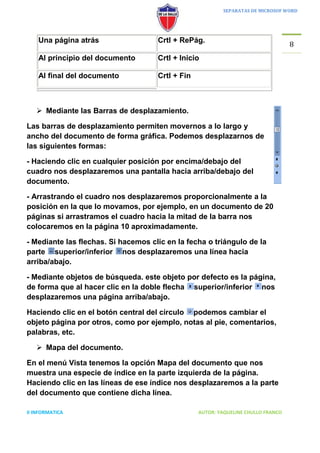 SEPARATAS DE MICROSOF WORD




    Una página atrás                 Crtl + RePág.
                                                                                   8
    Al principio del documento       Crtl + Inicio

    Al final del documento           Crtl + Fin



    Mediante las Barras de desplazamiento.

Las barras de desplazamiento permiten movernos a lo largo y
ancho del documento de forma gráfica. Podemos desplazarnos de
las siguientes formas:

- Haciendo clic en cualquier posición por encima/debajo del
cuadro nos desplazaremos una pantalla hacia arriba/debajo del
documento.

- Arrastrando el cuadro nos desplazaremos proporcionalmente a la
posición en la que lo movamos, por ejemplo, en un documento de 20
páginas si arrastramos el cuadro hacia la mitad de la barra nos
colocaremos en la página 10 aproximadamente.

- Mediante las flechas. Si hacemos clic en la fecha o triángulo de la
parte superior/inferior nos desplazaremos una línea hacia
arriba/abajo.

- Mediante objetos de búsqueda. este objeto por defecto es la página,
de forma que al hacer clic en la doble flecha superior/inferior nos
desplazaremos una página arriba/abajo.

Haciendo clic en el botón central del círculo podemos cambiar el
objeto página por otros, como por ejemplo, notas al pie, comentarios,
palabras, etc.

    Mapa del documento.

En el menú Vista tenemos la opción Mapa del documento que nos
muestra una especie de índice en la parte izquierda de la página.
Haciendo clic en las líneas de ese índice nos desplazaremos a la parte
del documento que contiene dicha línea.

II INFORMATICA                                    AUTOR: YAQUELINE CHULLO FRANCO
 