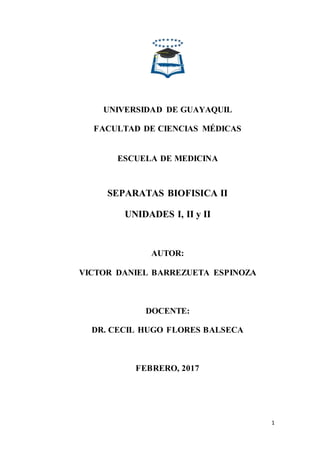 1
UNIVERSIDAD DE GUAYAQUIL
FACULTAD DE CIENCIAS MÉDICAS
ESCUELA DE MEDICINA
SEPARATAS BIOFISICA II
UNIDADES I, II y II
AUTOR:
VICTOR DANIEL BARREZUETA ESPINOZA
DOCENTE:
DR. CECIL HUGO FLORES BALSECA
FEBRERO, 2017
 