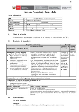 11
Sesión de Aprendizaje Desarrollada
Datos Informativos
I.E. : N°1235 “Unión Latinoamericana”
Nivel : Educación Secundaria
Área curricular : Matemática
Grado y sección : 4°D 4°E 4°F
Fecha :
Tiempo : 2 h 2h 2h
Docente : Mg. Víctor L. Herrera Pérez
I. Título de la Sesión
“Determinamos el coeficiente de variación de un conjunto de datos utilizando las TIC”
II. Propósitos de Aprendizaje
Propósitos de aprendizaje Evaluación
Competencias y capacidades del área
Desempeños Precisados Evidencias de
Aprendizaje
Instrum
ento de
Evaluaci
ón
Competencia: Resuelve problemas
de gestión de datos e incertidumbre
 Representa datos con gráficos y
medidas estadísticas o
probabilísticas.
 Comunica la comprensión de los
conceptos estadísticos y
probabilísticos
 Usa estrategias y procedimientos
para recopilar y procesar datos
 Sustenta conclusiones o decisiones
basado en información obtenida
 Expresa con diversas representaciones y lenguaje
matemático su comprensión de la desviación
estándaren relación con la media para datos
agrupados,según el contexto de la población en
estudio.
 Lee, interpreta e infiere tablas y gráficos, así como
diversos textos que contengan valores sobre las
medidas de tendencia central y de dispersión. Sobre
la base de ello, produce nueva información y evalúa
si los datos tienen algún sesgo en su presentación.
 Selecciona, emplea y adapta procedimientos para
determinar la media y la desviación estándar de
datos continuos.
 Plantea y contrasta afirmaciones sobre la
característica de la tendencia de una población
estudiada.
Desarrollo de
las actividades
propuestas en
la situación de
aprendizaje.
Mejoremos
nuestro
informe de
investigación.
P (344-345)
del cuaderno
de trabajo.
Lista de
cotejo.
Rúbrica.
Competencias transversales / capacidades y otras competencias relacionadas
Se desenvuelve en entornos virtuales generados por las TIC
- Gestiona información del entorno virtual.
- Interactúa en entornos virtuales.
- Crea objetos virtuales en diversos formatos.
Enfoques transversales Valores / Actitudes Observables.
Enfoque inclusivo o de atención a la
diversidad
Respeto por las diferencias
Ni docentes ni estudiantes estigmatizan a nadie
Docentes y estudiantes demuestran tolerancia, apertura y respeto a todos y cada uno,
evitando cualquier tipo de discriminación, basado en el perjuicio o en cualquier
diferencia.
III. Secuencia Didáctica
3.1. Inicio: 20 minutos
Motivación:
o El docente comunica a los estudiantes que evaluará los siguiente acuerdos de convivencia:
 