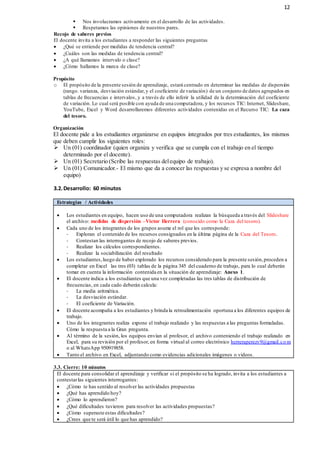 12
 Nos involucramos activamente en el desarrollo de las actividades.
 Respetamos las opiniones de nuestros pares.
Recojo de saberes previos
El docente invita a los estudiantes a responder las siguientes preguntas
 ¿Qué se entiende por medidas de tendencia central?
 ¿Cuáles son las medidas de tendencia central?
 ¿A qué llamamos intervalo o clase?
 ¿Cómo hallamos la marca de clase?
Propósito
o El propósito de la presente sesión de aprendizaje, estará centrado en determinar las medidas de dispersión
(rango. varianza, desviación estándar,y el coeficiente de variación) de un conjunto de datos agrupados en
tablas de frecuencias e intervalos, y a través de ello inferir la utilidad de la determinación del coeficiente
de variación. Lo cual será posible con ayuda de una computadora, y los recursos TIC: Internet, Slideshare,
YouTube, Excel y Word desarrollaremos diferentes actividades contenidas en el Recurso TIC: La caza
del tesoro.
Organización
El docente pide a los estudiantes organizarse en equipos integrados por tres estudiantes, los mismos
que deben cumplir los siguientes roles:
 Un (01) coordinador (quien organiza y verifica que se cumpla con el trabajo en el tiempo
determinado por el docente).
 Un (01) Secretario (Scribe las respuestas delequipo de trabajo).
 Un (01) Comunicador.- El mismo que da a conocer las respuestas y se expresa a nombre del
equipo)
3.2.Desarrollo: 60 minutos
Estrategias / Actividades
 Los estudiantes en equipo, hacen uso de una computadora realizan la búsqueda a través del Slideshare
el archivo: medidas de dispersión –Victor Herrera (conocido como la Caza del tesoro).
 Cada uno de los integrantes de los grupos asume el rol que les corresponde:
- Exploran el contenido de los recursos consignados en la última página de la Caza del Tesoro.
- Contestan las interrogantes de recojo de saberes previos.
- Realizar los cálculos correspondientes.
- Realizar la sociabilización del resultado
 Los estudiantes,luego de haber explorado los recursos considerado para la presente sesión,proceden a
completar en Excel las tres (03) tablas de la página 345 del cuaderno de trabajo, para lo cual deberán
tomar en cuenta la información contenida en la situación de aprendizaje: Anexo 1.
 El docente indica a los estudiantes que una vez completadas las tres tablas de distribución de
frecuencias, en cada cado deberán calcula:
- La media aritmética.
- La desviación estándar.
- El coeficiente de Variación.
 El docente acompaña a los estudiantes y brinda la retroalimentación oportuna a los diferentes equipos de
trabajo.
 Uno de los integrantes realiza expone el trabajo realizado y las respuestas a las preguntas formuladas.
Cómo la respuesta a la Gran pregunta.
 Al término de la sesión, los equipos envían al profesor, el archivo conteniendo el trabajo realizado en
Excel, para su revisión por el profesor, en forma virtual al correo electrónico herreraperezv9@gmail.co m
o al WhatsApp 950919858.
 Tanto el archivo en Excel, adjuntando como evidencias adicionales imágenes o videos.
3.3. Cierre: 10 minutos
El docente para consolidar el aprendizaje y verificar si el propósito se ha logrado, invita a los estudiantes a
contestarlas siguientes interrogantes:
 ¿Cómo te has sentido al resolver las actividades propuestas
 ¿Qué has aprendido hoy?
 ¿Cómo lo aprendieron?
 ¿Qué dificultades tuvieron para resolver las actividades propuestas?
 ¿Cómo superaste estas dificultades?
 ¿Crees que te será útil lo que has aprendido?
 