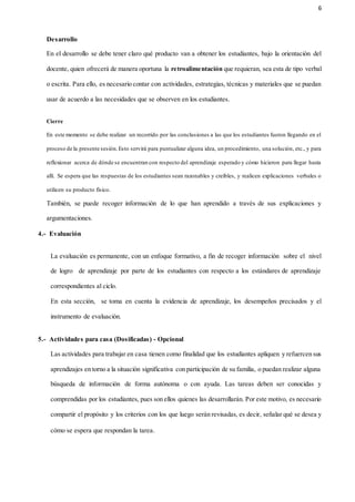 6
Desarrollo
En el desarrollo se debe tener claro qué producto van a obtener los estudiantes, bajo la orientación del
docente, quien ofrecerá de manera oportuna la retroalimentación que requieran, sea esta de tipo verbal
o escrita. Para ello, es necesario contar con actividades, estrategias, técnicas y materiales que se puedan
usar de acuerdo a las necesidades que se observen en los estudiantes.
Cierre
En este momento se debe realizar un recorrido por las conclusiones a las que los estudiantes fueron llegando en el
proceso de la presente sesión.Esto servirá para puntualizar alguna idea, un procedimiento, una solución, etc., y para
reflexionar acerca de dónde se encuentran con respecto del aprendizaje esperado y cómo hicieron para llegar hasta
allí. Se espera que las respuestas de los estudiantes sean razonables y creíbles, y realicen explicaciones verbales o
utilicen su producto físico.
También, se puede recoger información de lo que han aprendido a través de sus explicaciones y
argumentaciones.
4.- Evaluación
La evaluación es permanente, con un enfoque formativo, a fin de recoger información sobre el nivel
de logro de aprendizaje por parte de los estudiantes con respecto a los estándares de aprendizaje
correspondientes al ciclo.
En esta sección, se toma en cuenta la evidencia de aprendizaje, los desempeños precisados y el
instrumento de evaluación.
5.- Actividades para casa (Dosificadas) - Opcional
Las actividades para trabajar en casa tienen como finalidad que los estudiantes apliquen y refuercen sus
aprendizajes en torno a la situación significativa con participación de su familia, o puedan realizar alguna
búsqueda de información de forma autónoma o con ayuda. Las tareas deben ser conocidas y
comprendidas por los estudiantes, pues son ellos quienes las desarrollarán. Por este motivo, es necesario
compartir el propósito y los criterios con los que luego serán revisadas, es decir, señalar qué se desea y
cómo se espera que respondan la tarea.
 
