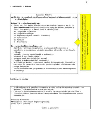 9
3.2. Desarrollo: xx minutos
Secuencia didáctica
pp: Gestión y acompañamiento del desarrollo de la competencia ( permanente) en esta
sección trabajan:
Enfoque: de resolución de problemas
- En esta sercción el docente debe observar que los estudiantes pongan en practica los
procesos didácticos que responde alenfoque del área y que deben ser planteados de
manera intencionada por el docente, (rutas de aprendizaje), etc..
a) Comprensión del problema
b) Búsqueda de estrategias
c) Representación (de lo concreto a lo simbólico)
d) Formalización.
e) Reflexión
f) Transferencia.
En esta sección el docente debe preveer:
- Actividades y estrategias más pertientes a la naturakleza de los propósitos de
aprendizaje y las experiencias o actividades específicas a desarrollar en función de la
evidencia.
- Materiales y recursos y en qué medida se harán uso ......
- Momentos de atención diferenciada.....
- Momentos para la atención individual y grupal.
- Considerar actiovidades individual y en equipo...-
- Actividades que permita a los estudiantes movilizar las copmpetencias de otras áreas
curriculares , las competencias transversales,y actitudes y valores relacionadas con los
enfoque transversales.
- Realizar retroalimentación que pertmita a los estudiantes reflexionar durante el proceso
de aprendizaje.
3.3. Cierre: xxminutos
- Verificar el progreso de aprendizajes, respecto al propósito de la sesión a partir de actividades o de
preguntas. Y reflexionando cómo hicieron para lograrlo.
- Contrastar los aprendizajes desarrollados en la sesión con los aprendizajes que tenía al inuicio.
- Extraer conclusiiones, puntualizar ideas o conceptualizaciones, recordar procedimientos, plantear
soluciones, etc.
Evaluación- Permanente:
Metacognición: autovaloración del propio aprendizaje.
Cuánto les falta aporender
Cuánto se aproximaron
MBDD-Desempeño6:Diseñacreativamenteprocesospedagógicoscapaces
dedespertarcuriosidad,interésycompromisoenlosestudiantes,parael
logrodelosaprendizajesprevistos.
 