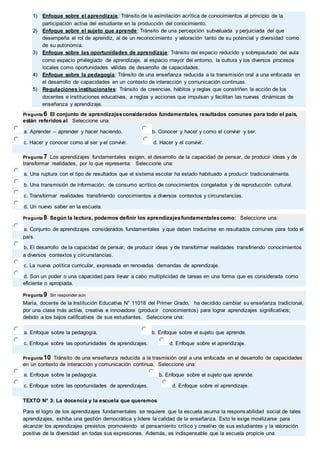 1) Enfoque sobre el aprendizaje: Tránsito de la asimilación acrítica de conocimientos al principio de la 
participación activa del estudiante en la producción del conocimiento. 
2) Enfoque sobre el sujeto que aprende: Tránsito de una percepción subvaluada y perjuiciada del que 
desempeña el rol de aprendiz, al de un reconocimiento y valoración tanto de su potencial y diversidad como 
de su autonomía. 
3) Enfoque sobre las oportunidades de aprendizaje: Tránsito del espacio reducido y sobrepautado del aula 
como espacio privilegiado de aprendizaje, al espacio mayor del entorno, la cultura y los diversos procesos 
locales como oportunidades válidas de desarrollo de capacidades. 
4) Enfoque sobre la pedagogía: Tránsito de una enseñanza reducida a la transmisión oral a una enfocada en 
el desarrollo de capacidades en un contexto de interacción y comunicación continuas. 
5) Regulaciones institucionales: Tránsito de creencias, hábitos y reglas que constriñen la acción de los 
docentes e instituciones educativas, a reglas y acciones que impulsan y facilitan las nuevas dinámicas de 
enseñanza y aprendizaje. 
Pregunta 6 El conjunto de aprendizajes considerados fundamentales, resultados comunes para todo el país, 
están referidos al Seleccione una: 
a. Aprender – aprender y hacer haciendo. b. Conocer y hacer y como el convivir y ser. 
c. Hacer y conocer como al ser y el convivir. d. Hacer y el convivir. 
Pregunta 7 Los aprendizajes fundamentales exigen, el desarrollo de la capacidad de pensar, de producir ideas y de 
transformar realidades, por lo que representa: Seleccione una: 
a. Una ruptura con el tipo de resultados que el sistema escolar ha estado habituado a producir tradicionalmente. 
b. Una transmisión de información, de consumo acrítico de conocimientos congelados y de reproducción cultural. 
c. Transformar realidades transfiriendo conocimientos a diversos contextos y circunstancias. 
d. Un nuevo saber en la escuela. 
Pregunta 8 Según la lectura, podemos definir los aprendizajes fundamentales como: Seleccione una: 
a. Conjunto de aprendizajes considerados fundamentales y que deben traducirse en resultados comunes para todo el 
país. 
b. El desarrollo de la capacidad de pensar, de producir ideas y de transformar realidades transfiriendo conocimientos 
a diversos contextos y circunstancias. 
c. La nueva política curricular, expresada en renovadas demandas de aprendizaje. 
d. Son un poder o una capacidad para llevar a cabo multiplicidad de tareas en una forma que es considerada como 
eficiente o apropiada. 
Pregunta 9 Sin responder aún 
María, docente de la Institución Educativa N° 11018 del Primer Grado, ha decidido cambiar su enseñanza tradicional, 
por una clase más activa, creativa e innovadora (producir conocimientos) para lograr aprendizajes significativos; 
debido a los bajos calificativos de sus estudiantes. Seleccione una: 
a. Enfoque sobre la pedagogía. b. Enfoque sobre el sujeto que aprende. 
c. Enfoque sobre las oportunidades de aprendizajes. d. Enfoque sobre el aprendizaje. 
Pregunta 10 Tránsito de una enseñanza reducida a la trasmisión oral a una enfocada en el desarrollo de capacidades 
en un contexto de interacción y comunicación continua. Seleccione una: 
a. Enfoque sobre la pedagogía. b. Enfoque sobre el sujeto que aprende. 
c. Enfoque sobre las oportunidades de aprendizajes. d. Enfoque sobre el aprendizaje. 
TEXTO N° 3: La docencia y la escuela que queremos 
Para el logro de los aprendizajes fundamentales se requiere que la escuela asuma la respons abilidad social de tales 
aprendizajes, exhiba una gestión democrática y lidere la calidad de la enseñanza. Esto le exige movilizarse para 
alcanzar los aprendizajes previstos promoviendo el pensamiento crítico y creativo de sus estudiantes y la valoración 
positiva de la diversidad en todas sus expresiones. Además, es indispensable que la escuela propicie una 
 