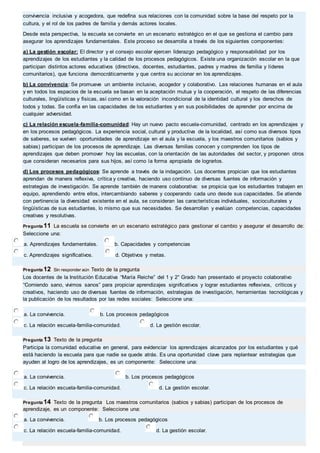 convivencia inclusiva y acogedora, que redefina sus relaciones con la comunidad sobre la base del respeto por la 
cultura, y el rol de los padres de familia y demás actores locales. 
Desde esta perspectiva, la escuela se convierte en un escenario estratégico en el que se gestiona el cambio para 
asegurar los aprendizajes fundamentales. Este proceso se desarrolla a través de los siguientes componentes: 
a) La gestión escolar: El director y el consejo escolar ejercen liderazgo pedagógico y responsabilidad por los 
aprendizajes de los estudiantes y la calidad de los procesos pedagógicos. Existe una organización escolar en la que 
participan distintos actores educativos (directivos, docentes, estudiantes, padres y madres de familia y líderes 
comunitarios), que funciona democráticamente y que centra su accionar en los aprendizajes. 
b) La convivencia: Se promueve un ambiente inclusivo, acogedor y colaborativo. Las relaciones humanas en el aula 
y en todos los espacios de la escuela se basan en la aceptación mutua y la cooperación, el respeto de las diferencias 
culturales, lingüísticas y físicas, así como en la valoración incondicional de la identidad cultural y los derechos de 
todos y todas. Se confía en las capacidades de los estudiantes y en sus posibilidades de aprender por encima de 
cualquier adversidad. 
c) La relación escuela-familia-comunidad: Hay un nuevo pacto escuela-comunidad, centrado en los aprendizajes y 
en los procesos pedagógicos. La experiencia social, cultural y productiva de la localidad, así como sus diversos tipos 
de saberes, se vuelven oportunidades de aprendizaje en el aula y la escuela, y los maestros comunitarios (sabios y 
sabias) participan de los procesos de aprendizaje. Las diversas familias conocen y comprenden los tipos de 
aprendizajes que deben promover hoy las escuelas, con la orientación de las autoridades del sector, y proponen otros 
que consideran necesarios para sus hijos, así como la forma apropiada de lograrlos. 
d) Los procesos pedagógicos: Se aprende a través de la indagación. Los docentes propician que los estudiantes 
aprendan de manera reflexiva, crítica y creativa, haciendo uso continuo de diversas fuentes de información y 
estrategias de investigación. Se aprende también de manera colaborativa: se propicia que los estudiantes trabajen en 
equipo, aprendiendo entre ellos, intercambiando saberes y cooperando cada uno desde sus capacidades. Se atiende 
con pertinencia la diversidad existente en el aula, se consideran las características individuales, socioculturales y 
lingüísticas de sus estudiantes, lo mismo que sus necesidades. Se desarrollan y evalúan competencias, capacidades 
creativas y resolutivas. 
Pregunta 11 La escuela se convierte en un escenario estratégico para gestionar el cambio y asegurar el desarrollo de: 
Seleccione una: 
a. Aprendizajes fundamentales. b. Capacidades y competencias 
c. Aprendizajes significativos. d. Objetivos y metas. 
Pregunta 12 Sin responder aún Texto de la pregunta 
Los docentes de la Institución Educativa “María Reiche” del 1 y 2° Grado han presentado el proyecto colaborativo 
“Comiendo sano, vivimos sanos” para propiciar aprendizajes significativos y lograr estudiantes reflexivos, críticos y 
creativos, haciendo uso de diversas fuentes de información, estrategias de investigación, herramientas tecnológicas y 
la publicación de los resultados por las redes sociales: Seleccione una: 
a. La convivencia. b. Los procesos pedagógicos 
c. La relación escuela-familia-comunidad. d. La gestión escolar. 
Pregunta 13 Texto de la pregunta 
Participa la comunidad educativa en general, para evidenciar los aprendizajes alcanzados por los estudiantes y qué 
está haciendo la escuela para que nadie se quede atrás. Es una oportunidad clave para replantear estrategias que 
ayuden al logro de los aprendizajes, es un componente: Seleccione una: 
a. La convivencia. b. Los procesos pedagógicos 
c. La relación escuela-familia-comunidad. d. La gestión escolar. 
Pregunta 14 Texto de la pregunta Los maestros comunitarios (sabios y sabias) participan de los procesos de 
aprendizaje, es un componente: Seleccione una: 
a. La convivencia. b. Los procesos pedagógicos 
c. La relación escuela-familia-comunidad. d. La gestión escolar. 
 