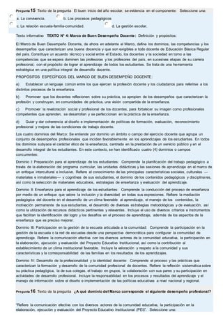Pregunta 15 Texto de la pregunta El buen inicio del año escolar, se evidencia en el componente: Seleccione una: 
a. La convivencia. b. Los procesos pedagógicos 
c. La relación escuela-familia-comunidad. d. La gestión escolar. 
Texto informativo TEXTO N° 4: Marco de Buen Desempeño Docente: Definición y propósitos: 
El Marco de Buen Desempeño Docente, de ahora en adelante el Marco, define los dominios, las competencias y los 
desempeños que caracterizan una buena docencia y que son exigibles a todo docente de Educación Básica Regular 
del país. Constituye un acuerdo técnico y social entre el Estado, los docentes y la sociedad en torno a las 
competencias que se espera dominen las profesoras y los profesores del país, en sucesivas etapas de su carrera 
profesional, con el propósito de lograr el aprendizaje de todos los estudiantes. Se trata de una herramienta 
estratégica en una política integral de desarrollo docente. 
PROPÓSITOS ESPECÍFICOS DEL MARCO DE BUEN DESEMPEÑO DOCENTE: 
a) Establecer un lenguaje común entre los que ejercen la profesión docente y los ciudadanos para referirse a los 
distintos procesos de la enseñanza. 
b) Promover que los docentes reflexionen sobre su práctica, se apropien de los desempeños que caracterizan la 
profesión y construyan, en comunidades de práctica, una visión compartida de la enseñanza. 
c) Promover la revaloración social y profesional de los docentes, para fortalecer su imagen como profesionales 
competentes que aprenden, se desarrollan y se perfeccionan en la práctica de la enseñanza. 
d) Guiar y dar coherencia al diseño e implementación de políticas de formación, evaluación, reconocimiento 
profesional y mejora de las condiciones de trabajo docente. 
Los cuatro dominios del Marco: Se entiende por dominio un ámbito o campo del ejercicio docente que agrupa un 
conjunto de desempeños profesionales que inciden favorablemente en los aprendizajes de los estudiantes. En todos 
los dominios subyace el carácter ético de la enseñanza, centrada en la prestación de un servicio público y en el 
desarrollo integral de los estudiantes. En este contexto, se han identificado cuatro (4) dominios o campos 
concurrentes: 
Dominio I: Preparación para el aprendizaje de los estudiantes: Comprende la planificación del trabajo pedagógico a 
través de la elaboración del programa curricular, las unidades didácticas y las sesiones de aprendizaje en el marco de 
un enfoque intercultural e inclusivo. Refiere el conocimiento de las principales características sociales, culturales — 
materiales e inmateriales— y cognitivas de sus estudiantes, el dominio de los contenidos pedagógicos y disciplinares, 
así como la selección de materiales educativos, estrategias de enseñanza y evaluación del aprendizaje. 
Dominio II: Enseñanza para el aprendizaje de los estudiantes: Comprende la conducción del proceso de enseñanza 
por medio de un enfoque que valore la inclusión y la diversidad en todas sus expresiones. Refiere la mediación 
pedagógica del docente en el desarrollo de un clima favorable al aprendizaje, el manejo de los contenidos, la 
motivación permanente de sus estudiantes, el desarrollo de diversas estrategias metodológicas y de evaluación, así 
como la utilización de recursos didácticos pertinentes y relevantes. Incluye el uso de diversos criterios e instrumentos 
que facilitan la identificación del logro y los desafíos en el proceso de aprendizaje, además de los aspectos de la 
enseñanza que es preciso mejorar. 
Dominio III: Participación en la gestión de la escuela articulada a la comunidad: Comprende la participación en la 
gestión de la escuela o la red de escuelas desde una perspectiva democrática para configurar la comunidad de 
aprendizaje. Refiere la comunicación efectiva con los diversos actores de la comunidad educativa, la participación en 
la elaboración, ejecución y evaluación del Proyecto Educativo Institucional, así como la contribución al 
establecimiento de un clima institucional favorable. Incluye la valoración y respeto a la comunidad y sus 
características y la corresponsabilidad de las familias en los resultados de los aprendizajes. 
Dominio IV: Desarrollo de la profesionalidad y la identidad docente: Comprende el proceso y las prácticas que 
caracterizan la formación y desarrollo de la comunidad profesional de docentes. Refiere la reflexión sistemática sobre 
su práctica pedagógica, la de sus colegas, el trabajo en grupos, la colaboración con sus pares y su participación en 
actividades de desarrollo profesional. Incluye la responsabilidad en los procesos y resultados del aprendizaje y el 
manejo de información sobre el diseño e implementación de las políticas educativas a nivel nacional y regional. 
Pregunta 16 Texto de la pregunta ¿A qué dominio del Marco corresponde el siguiente desempeño profesional? 
“Refiere la comunicación efectiva con los diversos actores de la comunidad educativa, la participación en la 
elaboración, ejecución y evaluación del Proyecto Educativo Institucional (PEI)”. Seleccione una: 
 