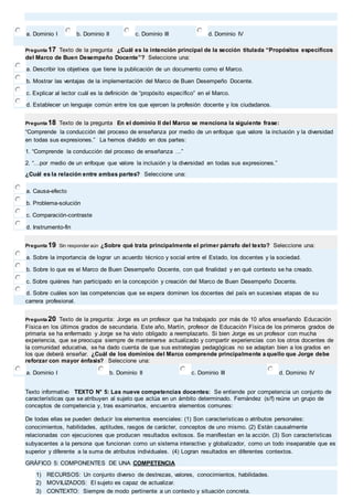 a. Dominio I b. Dominio II c. Dominio III d. Dominio IV 
Pregunta 17 Texto de la pregunta ¿Cuál es la intención principal de la sección titulada “Propósitos específicos 
del Marco de Buen Desempeño Docente”? Seleccione una: 
a. Describir los objetivos que tiene la publicación de un documento como el Marco. 
b. Mostrar las ventajas de la implementación del Marco de Buen Desempeño Docente. 
c. Explicar al lector cuál es la definición de “propósito específico” en el Marco. 
d. Establecer un lenguaje común entre los que ejercen la profesión docente y los ciudadanos. 
Pregunta 18 Texto de la pregunta En el dominio II del Marco se menciona la siguiente frase: 
“Comprende la conducción del proceso de enseñanza por medio de un enfoque que valore la inclusión y la diversidad 
en todas sus expresiones.” La hemos dividido en dos partes: 
1. “Comprende la conducción del proceso de enseñanza …” 
2. “…por medio de un enfoque que valore la inclusión y la diversidad en todas sus expresiones.” 
¿Cuál es la relación entre ambas partes? Seleccione una: 
a. Causa-efecto 
b. Problema-solución 
c. Comparación-contraste 
d. Instrumento-fin 
Pregunta 19 Sin responder aún ¿Sobre qué trata principalmente el primer párrafo del texto? Seleccione una: 
a. Sobre la importancia de lograr un acuerdo técnico y social entre el Estado, los docentes y la sociedad. 
b. Sobre lo que es el Marco de Buen Desempeño Docente, con qué finalidad y en qué contexto se ha creado. 
c. Sobre quiénes han participado en la concepción y creación del Marco de Buen Desempeño Docente. 
d. Sobre cuáles son las competencias que se espera dominen los docentes del país en sucesivas etapas de su 
carrera profesional. 
Pregunta 20 Texto de la pregunta: Jorge es un profesor que ha trabajado por más de 10 años enseñando Educación 
Física en los últimos grados de secundaria. Este año, Martín, profesor de Educación Física de los primeros grados de 
primaria se ha enfermado y Jorge se ha visto obligado a reemplazarlo. Si bien Jorge es un profesor con mucha 
experiencia, que se preocupa siempre de mantenerse actualizado y compartir experiencias con los otros docentes de 
la comunidad educativa, se ha dado cuenta de que sus estrategias pedagógicas no se adaptan bien a los grados en 
los que deberá enseñar. ¿Cuál de los dominios del Marco comprende principalmente aquello que Jorge debe 
reforzar con mayor énfasis? Seleccione una: 
a. Dominio I b. Dominio II c. Dominio III d. Dominio IV 
Texto informativo TEXTO N° 5: Las nueve competencias docentes: Se entiende por competencia un conjunto de 
características que se atribuyen al sujeto que actúa en un ámbito determinado. Fernández (s/f) reúne un grupo de 
conceptos de competencia y, tras examinarlos, encuentra elementos comunes: 
De todas ellas se pueden deducir los elementos esenciales: (1) Son características o atributos personales: 
conocimientos, habilidades, aptitudes, rasgos de carácter, conceptos de uno mismo. (2) Están causalmente 
relacionadas con ejecuciones que producen resultados exitosos. Se manifiestan en la acción. (3) Son características 
subyacentes a la persona que funcionan como un sistema interactivo y globalizador, como un todo inseparable que es 
superior y diferente a la suma de atributos individuales. (4) Logran resultados en diferentes contextos. 
GRÁFICO 5: COMPONENTES DE UNA COMPETENCIA 
1) RECURSOS: Un conjunto diverso de destrezas, valores, conocimientos, habilidades. 
2) MOVILIZADOS: El sujeto es capaz de actualizar. 
3) CONTEXTO: Siempre de modo pertinente a un contexto y situación concreta. 
 