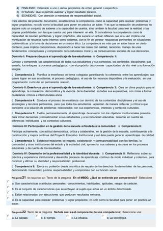 4) FINALIDAD: Orientado a uno o varios propósitos de orden general o específico. 
5) EFICACIA: Que le permite avanzar y lograr resultado previsto. 
6) IDONEIDAD: Con atención a mandatos de responsabilidad social. 
Para efectos del presente documento, establecemos la competencia como la capacidad para resolver problemas y 
lograr propósitos; no solo como la facultad para poner en práctica un saber. Y es que la resolución de problemas no 
supone solo un conjunto de saberes y la capacidad de usarlos, sino también la facultad para leer la realidad y las 
propias posibilidades con las que cuenta uno para intervenir en ella. Si concebimos la competencia como la 
capacidad de resolver problemas y lograr propósitos, ella supone un actuar reflexivo que a su vez implica una 
movilización de recursos tanto internos como externos, con el fin de generar respuestas pertinentes en situaciones 
problemáticas y la toma de decisiones en un marco ético. La competencia es más que un saber hacer en cierto 
contexto, pues implica compromisos, disposición a hacer las cosas con calidad, raciocinio, manejo de unos 
fundamentos conceptuales y comprensión de la naturaleza moral y las consecuencias sociales de sus decisiones. 
Dominio I: Preparación para el aprendizaje de los estudiantes ü Competencia 1: 
Conoce y comprende las características de todos sus estudiantes y sus contextos, los contenidos disciplinares que 
enseña, los enfoques y procesos pedagógicos, con el propósito de promover capacidades de alto nivel y su formación 
integral. 
ü Competencia 2: Planifica la enseñanza de forma colegiada garantizando la coherencia entre los aprendizajes que 
quiere lograr en sus estudiantes, el proceso pedagógico, el uso de los recursos disponibles y la evaluación, en una 
programación curricular en permanente revisión. 
Dominio II: Enseñanza para el aprendizaje de los estudiantes ü Competencia 3: Crea un clima propicio para el 
aprendizaje, la convivencia democrática y la vivencia de la diversidad en todas sus expresiones, con miras a formar 
ciudadanos críticos e interculturales.encia 
ü Competencia 4: Conduce el proceso de enseñanza con dominio de los contenidos disciplinares y el uso de 
estrategias y recursos pertinentes, para que todos los estudiantes aprendan de manera reflexiva y crítica lo que 
concierne a la solución de problemas relacionados con sus experiencias, intereses y contextos culturales. 
ü Competencia 5: Evalúa permanentemente el aprendizaje de acuerdo con los objetivos institucionales previstos, 
para tomar decisiones y retroalimentar a sus estudiantes y a la comunidad educativa, teniendo en cuenta las 
diferencias individuales y los contextos culturales. 
Dominio III: Participación en la gestión de la escuela articulada a la comunidad: ü Competencia 6: 
Participa activamente, con actitud democrática, crítica y colaborativa, en la gestión de la escuela, contribuyendo a la 
construcción y mejora continua del Proyecto Educativo Institucional y así éste pueda generar aprendizajes de calidad. 
ü Competencia 7: Establece relaciones de respeto, colaboración y corresponsabilidad con las familias, la 
comunidad y otras instituciones del estado y la sociedad civil; aprovecha sus saberes y recursos en los procesos 
educativos y da cuenta de los resultados. 
Dominio IV: Desarrollo de la profesionalidad y la identidad docente: ü Competencia 8: Reflexiona sobre su 
práctica y experiencia institucional y desarrolla procesos de aprendizaje continuo de modo individual y colectivo, para 
construir y afirmar su identidad y responsabilidad profesional. 
ü Competencia 9: Ejerce su profesión desde una ética de respeto de los derechos fundamentales de las personas, 
demostrando honestidad, justicia, responsabilidad y compromiso con su función social. 
Pregunta 21 Sin responder aún Texto de la pregunta En el MBDD, ¿Qué se entiende por competencia? Seleccione 
a. Son características o atributos personales: conocimientos, habilidades, aptitudes, rasgos de carácter. 
b. Es el conjunto de características que se atribuyen al sujeto que actúa en un ámbito determinado. 
c. Están relacionadas con ejecuciones que producen resultados exitosos. 
d. Es la capacidad para resolver problemas y lograr propósitos; no solo como la facultad para poner en práctica un 
saber. 
Pregunta 22 Texto de la pregunta Señale cual es el componente de una competencia: Seleccione una: 
a. La calidad. b. El tiempo. c. La eficacia. d. La tecnología. 
 