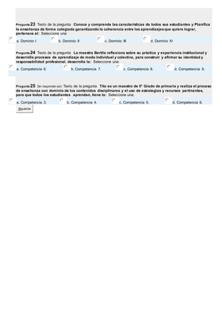 Pregunta 23 Texto de la pregunta Conoce y comprende las características de todos sus estudiantes y Planifica 
la enseñanza de forma colegiada garantizando la coherencia entre los aprendizajes que quiere lograr, 
pertenece al: Seleccione una: 
a. Dominio I b. Dominio II c. Dominio III d. Dominio IV 
Pregunta 24 Texto de la pregunta La maestra Bertila reflexiona sobre su práctica y experiencia institucional y 
desarrolla procesos de aprendizaje de modo individual y colectiva, para construir y afirmar su identidad y 
responsabilidad profesional, desarrolla la: Seleccione una: 
a. Competencia 6. b. Competencia 7. c. Competencia 8. d. Competencia 9. 
Pregunta 25 Sin responder aún Texto de la pregunta Tito es un maestro de 5° Grado de primaria y realiza el proceso 
de enseñanza con dominio de los contenidos disciplinares y el uso de estrategias y recursos pertinentes, 
para que todos los estudiantes aprendan, tiene la: Seleccione una: 
a. Competencia 3. b. Competencia 4. c. Competencia 5. d. Competencia 6. 
Siguiente 
