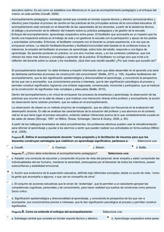 educativo óptimo. Es así como se establece una diferencia en lo que es acompañamiento pedagógico y el enfoque del mismo, en este sentido (Cavalli, 2006): o Acompañamiento pedagógico: estrategia central que consiste en brindar soporte técnico y afectivo (emocional-ético y efectivo) para impulsar el proceso de cambio en las prácticas de los principales actores de la comunidad educativa. El acompañamiento está centrado en el desarrollo de las capacidades de los docentes, a partir de la asistencia técnica, el diálogo y la promoción de la reflexión del maestro sobre su práctica pedagógica y de gestión de la escuela. o Enfoque del acompañamiento: aprendizaje cooperativo entre pares. El facilitador que acompaña es un maestro que ha tenido una trayectoria exitosa en el trabajo de aula y en gestionar la escuela con la participación y apoyo de los padres y autoridades comunales. Entonces, el facilitador comparte con el docente su propia experiencia, a la vez que se enriquecen ambos. La relación facilitador/docentes y facilitador/comunidad está basada en la confianza mutua, la tolerancia, la empatía del facilitador al proceso de aprendizaje, sobre todo del adulto; responde a una lógica de aprendizaje. Se aprende poniendo en práctica, no una sino muchas veces, y en los contextos cotidianos, que nos ofrecen los retos más diversos y complejos y aprender de la práctica. El facilitador no corrige sino que invita a la reflexión del docente sobre su actuar y los resultados: ¡Qué bien que resultó aquello! ¿Por qué crees que sucedió así? El acompañamiento docente “no debe limitarse a impartir información sino que debe desarrollar en el aprendiz una serie de destrezas pertinentes al proceso de construcción del conocimiento” (Batlle, 2010, p. 106). Aquellos facilitadores del acompañamiento, que le dan significación epistemológica y direccionalidad al aprendizaje, y conociendo la perspectiva de los que van a acompañar, sus conocimientos previos e intereses, que le dan significación psicológica al proceso y permiten construir significados; logramos una síntesis negociada, consensuada, horizontal y participativa, que se traduce en la construcción de significados más complejos y adecuados (Batlle, 2010). Dentro del acompañamiento y en virtud de enriquecer los procesos de enseñanza y aprendizaje, la observación de las prácticas que ocurren en la sala de clases y que implican una interacción directa entre profesor y acompañante, la acción de observación tiene carácter prioritario, que se realiza en el acompañamiento. La observación de clases es un método empírico de investigación, que se utiliza con frecuencia en la evaluación del desempeño docente. En ella se analizan las características de la actuación del profesor y sus alumnos en el contexto real en el que tiene lugar el proceso educativo, evitando realizar inferencias acerca de lo que verdaderamente sucede en las salas de clases (Stronge, 1997, en Milicic, Rosas, Scharager, García & Godoy, 2008, p. 80). A partir de los hallazgos levantados de estos procedimientos, los profesores efectivos pueden usar la retroalimentación para reforzar el aprendizaje y ayudar a los alumnos a sentir que pueden realizar sus actividades en forma exitosa (Milicic et al., 2008). Pregunta 6. Define el acompañamiento docente “como propósito y la facilitación de insumos para que los docentes construyan estrategias que viabilicen un aprendizaje significativo, pertenece a: Seleccione una: 
a. Cavalli. 
b. Ocampo. 
c. Balzán. 
d. Batlle. Pregunta 7. ¿Cómo debe entenderse el acompañamiento pedagógico? Seleccione una: 
a. Adoptar una conducta de escuchar y comprender el punto de vista del personal, tener empatía y saber comprender las individualidades del ser humano, mantener la serenidad, preocuparse por el bienestar de todos los miembros, poseer autoconfianza y estabilidad emocional. 
b. Acción que evoluciona de la supervisión educativa, definida bajo diferentes conceptos; desde un punto de vista, “como la gente que acompaña a algunos, o que van en compañía de otros”. 
c. El conjunto de acciones educativas que le sirven de “andamiaje”, que le permiten a un estudiante apropiar las competencias cognitivas, personales y de conocimiento, para hacer realidad sus sueños de construirse como persona Socio crítico. 
d. Significación epistemológica y direccionalidad al aprendizaje, y conociendo la perspectiva de los que van a acompañar, sus conocimientos previos e intereses, que le dan significación psicológica al proceso y permiten construir significados. Pregunta 8. Como se entiende el enfoque del acompañamiento: Seleccione una: 
a. Estrategia central que consiste en brindar soporte técnico y afectivo. 
b. Aprendizaje cooperativo entre pares.  