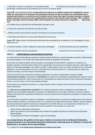 c. Estimular y construir un supervisor y acompañante eficaz. 
d. Enriquecer los procesos de enseñanza y aprendizaje, la observación de las prácticas que ocurren en la sala de clases. Pregunta 9. Lee el siguiente párrafo: La observación de clases es un método empírico de investigación, que se utiliza con frecuencia en la evaluación del desempeño docente. En ella se analizan las características de la actuación del profesor y sus alumnos en el contexto real en el que tiene lugar el proceso educativo, evitando realizar inferencias acerca de lo que verdaderamente sucede en las salas de clases (Stronge, 1997, en Milicic, Rosas, Scharager, García & Godoy, 2008, p. 80). El párrafo nos quiere comunicar lo siguiente: Seleccione una: 
a. El análisis de las características del desempeño docente en aula. 
b. Proceso de evaluación del docente en el aula de clase. 
c. Método empírico para evaluar la actuación del docente en el proceso educativo. 
d. Evaluación del docente in situ para evitar inferencias a los sucesos. Pregunta 10. Según el texto, las diferentes definiciones del acompañamiento se relacionan con la pedagogía, porque: Seleccione una: 
a. El arte de enseñar o educar. Aplicación de técnicas y estrategias. 
b. Proceso educativo para los estudiantes. 
c. Es el arte del amor hacia los estudiantes. 
d. Compromiso con la escuela nueva. TEXTO 3: COMPROMISOS E INDICADORES DE GESTIÓN La construcción de la Escuela que queremos necesita cambios sistémicos y organizacionales que deben implementarse de manera paulatina. Uno de ellos está relacionado al ámbito de la gestión de la escuela. El eje sobre el cual gira la gestión de las escuelas en la actualidad es administrativo, la gestión no responde a su propósito: generar condiciones para el logro de los aprendizajes. Es por ello que se requiere promover y desarrollar una gestión con liderazgo pedagógico, que implica una labor “transformadora” pues no se limita a trabajar en las condiciones existentes y con las metas dadas, sino que va más allá de las condiciones de la I.E. y del aula para que mejoren las prácticas docentes y por tanto el logro de aprendizajes. A partir del año 2014 las instituciones educativas organizarán su accionar centrándose en el logro de ocho compromisos de gestión, expresados en indicadores, los cuales son considerados sustanciales para asegurar que los y las estudiantes aprendan. Estos compromisos son movilizadores de cambios al interior de las instituciones educativas. Si bien, no son los únicos, son los más urgentes de lograr. En ese sentido, le corresponde al director y su equipo directivo liderar la gestión de la institución educativa para alcanzar estos compromisos. 1.1. ¿Qué son los compromisos de gestión? Son prácticas de gestión escolar consideradas sustanciales para asegurar que los estudiantes aprendan; se expresan en indicadores que son de fácil verificación y sobre los cuales la institución educativa tiene capacidad de reflexionar e intervenir para la toma de decisiones orientadas a la mejora de los aprendizajes. Los compromisos de gestión se basan en resultados y recomendaciones de una serie de investigaciones sobre eficacia escolar y gestión educativa a nivel internacional, con un énfasis en la región latinoamericana. Además, sobre la reflexión de buenas prácticas de gestión escolar que se desarrollan en las IIEE del país. Los compromisos se relacionan con documentos y/o estrategias que actualmente orientan la gestión en las escuelas, los cuales son: o Marco de Buen Desempeño del Directivo. o Matriz de evaluación para la acreditación de la calidad de la gestión educativa de instituciones de Educación Básica Regular. o Competencias del Programa Estratégico Logros de Aprendizaje. Los compromisos de gestión sirven para orientar el accionar de la Institución Educativa, proporcionando a la comunidad educativa información relevante para la reflexión, la toma de decisiones y la mejora de los aprendizajes. 1.2. ¿Cuáles son? Los compromisos planteados son hasta de tres tipos:  
