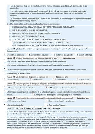 - Los compromisos 1 y 2 son de resultado, en tanto interesa el logro de aprendizajes y la permanencia de los estudiantes. - Los cuatro compromisos siguientes (Compromisos 3, 4, 5, 6 y 7) son de proceso, en tanto son parte de los procesos pedagógicos que se desarrollan en la IE y generan insumos para el logro de los compromisos de resultado. - El compromiso referido al Plan Anual de Trabajo es una herramienta de orientación para la implementación de los compromisos de resultado y proceso. El gráfico presentado a continuación detalla cada uno de los compromisos: 1) PROGRESO ANUAL DEL APRENDIZAJE DE TODAS Y TODOS LOS ESTUDIANTES. 2) RETENCIÓN INTERANUAL DE ESTUDIANTES. 3) USO EFECTIVO DEL TIEMPO EN LA INSTITUCIÓN EDUCATIVA. 4) USO EFECTIVO DEL TIEMPO EN EL AULA. 5) Y 6) USO ADECUADO DE LAS RUTAS Y MATERIALES EDUCATIVOS. 7) GESTIÓN DEL CLIMA ESCOLAR FAVORABLE PARA LOS APRENDIZAJES. 8) ELABORACIÓN DEL PLAN ANUAL DE TRABAJO CON PARTICIPACIÓN DE LOS DOCENTES. Pregunta 11. ¿Qué cambios sistémicos y organizacionales requiere la construcción de la Escuela que queremos? Seleccione una: 
a. Gestión de la escuela. 
b. Gestión de los recursos. 
c. Gestión de la educación 
d. Gestión del tiempo Pregunta 12. ¿Cuál es el propósito principal del autor al escribir su texto? Seleccione una: 
a. La importancia de la escuela en los aprendizajes significativos de los estudiantes. 
b. La escuela organiza su acción en ocho compromisos de gestión expresados en indicadores. 
c. Los compromisos son movilizadores de cambio en la escuela, para asegurar el aprendizaje de los estudiantes. 
d. El Director y su equipo directivo. Pregunta 13. Los compromisos de gestión se expresan en: Seleccione una: 
a. Competencias 
b. Indicadores 
c. Capacidades 
d. Resultados Pregunta 14. ¿Los compromisos de gestión se relacionan con los documentos y/o estrategias que orientan la gestión en las escuelas? Uno de ellos no guarda relación: Seleccione una: 
a. Marco del buen desempeño directivo. 
b. Marco del buen desempeño docente. 
c. Matriz de evaluación para la acreditación de la calidad de la gestión educativa de instituciones de Educación Básica Regular. 
d. Competencias del Programa Estratégico Logros de Aprendizaje. Pregunta 15. Son uno de los 8 compromisos de gestión de la escuela, ¿Cuál no corresponde? Seleccione una: 
a. El logro de aprendizajes. 
b. La permanencia de los estudiantes. 
c. La repitencia escolar. 
d. Plan Anual de Trabajo. TEXTO 4: USO ADECUADO DE MATERIALES. ¿EN QUÉ CONSISTE? El equipo directivo promueve el uso adecuado de los textos, cuadernos de trabajo, material concreto y demás recursos que son distribuidos de forma gratuita por el Ministerio de Educación. Los materiales y recursos educativos son medios que facilitan el logro de aprendizajes de los estudiantes, ya que complementan la acción pedagógica del docente. Comprenden los materiales educativos impresos, digitales, concretos o manipulativos, y los recursos de tecnologías de información y comunicación (TIC). Todos estos materiales son distribuidos de forma gratuita por el Ministerio de Educación. Su disponibilidad y uso pedagógico resulta fundamental para el cumplimiento de las metas educativas en el ámbito nacional. En este sentido, es fundamental que el equipo directivo logre que todos los docentes reconozcan y valoren la importancia de su uso.  