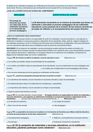 El detalle de los materiales entregados por el Ministerio de Educación se encuentra en el anexo 4 de la Norma Técnica denominada “Normas y Orientaciones para el Desarrollo de año escolar 2014 en la Educación Básica”. ¿CUÁL ES LA EXPECTATIVA DE AVANCE DEL COMPROMISO? INDICADOR EXPECTATIVA DE AVANCE Porcentaje de docentes que hacen uso adecuado de los materiales educativos en el desarrollo del proceso pedagógico. 
La IE demuestra incremento en el número de docentes que hacen uso pertinente y articulado al proceso pedagógico de los materiales educativos como producto de la revisión de los mismos durante las jornadas de reflexión y el acompañamiento del equipo directivo. ¿Cómo se implementan estos compromisos? PASO PREVIO: El equipo directivo es responsable de recibir los materiales y recursos educativos, y de organizar su distribución inmediata en el aula para ponerlos a disposición de los estudiantes. Debe, además, registrar la llegada de los materiales educativos a la IE en el Sistema de Información para la Distribución de Materiales y Recursos Educativos o en los mecanismos alternativos que se establezcan para las zonas de conectividad limitada. RECUERDE: En la recepción de materiales y recursos educativos pueden participar los padres de familia y los representantes de los consejos educativos institucionales (CONEI) o los comités de aula, cuyos representantes actuarán como veedores del proceso y colaborarán con el equipo directivo en la verificación de cantidades y condiciones de llegada de los materiales según las normas establecidas. Pregunta 16. En el texto se define al material y recurso educativo como: Seleccione una: 
a. Los medios que facilitan el logro de aprendizajes de los estudiantes. 
b. Los medios que facilitan el logro de aprendizajes de los estudiantes, ya que complementan la acción pedagógica del docente. 
c. Los medios que complementan la acción pedagógica del docente. 
d. Son recursos distribuidos de forma gratuita por el Ministerio de Educación. Pregunta 17. ¿Cuál fue el propósito principal del autor al escribir su texto? Seleccione una: 
a. La importancia del material y recurso educativo en el proceso educativo y logro de aprendizajes. 
b. El material educativo influye en el desarrollo de competencias y capacidades. 
c. La importancia del material y recurso educativo en el logro de aprendizajes. 
d. Suple la ausencia del docente en el aula. Pregunta 18. En una parte del texto, el autor señala: El equipo directivo es responsable de recibir los materiales y recursos educativos, y de organizar su distribución inmediata en el aula para ponerlos a disposición de los estudiantes. ¿El autor hace referencia a uno de los factores del…? Seleccione una: 
a. La escuela que queremos. 
b. Los mapas de progreso. 
c. Buen inicio del año escolar. 
d. Líder pedagógico. Pregunta 19. La expectativa de avance se visualiza en el incremento de docentes que utilizan material educativo, ¿a través de qué jornada se revisó este compromiso? Seleccione una: 
a. Acompañamiento pedagógico. 
b. Reflexión y acompañamiento del equipo directivo. 
c. Día del logro. 
d. Evaluación Censal de los estudiantes. Pregunta 20. En la recepción de materiales y recursos educativos, en la institución educativa ¿Quiénes participan como veedores? Seleccione una:  