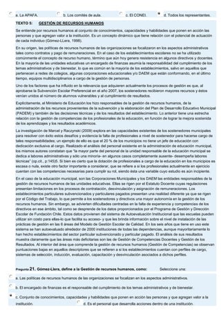 a. La APAFA. 
b. Los comités de aula. 
c. El CONEI. 
d. Todos los representantes. TEXTO 5: GESTIÓN DE RECURSOS HUMANOS Se entiende por recursos humanos al conjunto de conocimientos, capacidades y habilidades que ponen en acción las personas y que agregan valor a la institución. Es un concepto dinámico que tiene relación con el potencial de actuación de cada individuo (Gómez-LLera, 1998). En su origen, las políticas de recursos humanos de las organizaciones se focalizaron en los aspectos administrativos tales como contratos y pago de remuneraciones. En el caso de los establecimientos escolares no se ha utilizado comúnmente el concepto de recurso humano, término que aún hoy genera resistencia en algunos directivos y docentes. En la mayoría de las unidades educativas un encargado de finanzas asumía la responsabilidad del cumplimiento de los temas administrativos y de bienestar, lo que es común en la mayoría de los establecimientos, salvo en aquellos que pertenecen a redes de colegios, algunas corporaciones educacionales y/o DAEM que están conformando, en el último tiempo, equipos multidisciplinarios a cargo de la gestión de personas. Uno de los factores que ha influido en la relevancia que adquieren actualmente los procesos de gestión es que, al aprobarse la Subvención Escolar Preferencial en el año 2007, los sostenedores recibieron mayores recursos y éstos venían unidos al número de alumnos vulnerables y al cumplimiento de resultados. Explícitamente, el Ministerio de Educación los hizo responsables de la gestión de recursos humanos, de la administración de los recursos provenientes de la subvención y la elaboración del Plan de Desarrollo Educativo Municipal (PADEM) y también de las decisiones técnicas y de los resultados del establecimiento. Lo anterior tiene una estrecha relación con la gestión de competencias de los profesionales de la educación, en función de lograr la mejora sostenida de los aprendizajes y los resultados académicos. La investigación de Marcel y Raczynski (2009) explora en las capacidades existentes de los sostenedores municipales para resolver con éxito estos desafíos y evidencia la falta de profesionales a nivel de sostenedor para hacerse cargo de tales responsabilidades; un ejemplo de ello es que el 20 % de los municipios no tiene un jefe de educación con dedicación exclusiva al cargo. Realizado el análisis del personal existente en la administración de educación municipal, los mismos autores constatan que “la mayor parte del personal de la unidad responsable de la educación municipal se dedica a labores administrativas y sólo una minoría- en algunos casos completamente ausente- desempeña labores técnicas” (op.cit., p:145)5. Si bien es cierto que la dotación de profesionales a cargo de la educación en los municipios es escasa o nula, existe otro factor importante a considerar, que se refiere a si los profesionales actualmente en ejercicio cuentan con las competencias necesarias para cumplir su rol, siendo ésta una variable cuyo estudio es aún incipiente. En el caso de la educación municipal, son las Corporaciones Municipales y los DAEM las entidades responsables de la gestión de recursos humanos de las unidades educativas. Ellas se rigen por el Estatuto Docente cuyas regulaciones presentan limitaciones en los procesos de contratación, desvinculación y asignación de remuneraciones. Los establecimientos particulares subvencionados y particulares pagados presentan una realidad diferente ya que se rigen por el Código del Trabajo, lo que permite a los sostenedores y directivos una mayor autonomía en la gestión de los recursos humanos. Sin embargo, se advierten dificultades centradas en la falta de experiencia y competencias de los directivos en ese ámbito, tal como se desprende de los datos proporcionados por el Programa de Gestión y Dirección Escolar de Fundación Chile. Estos datos provienen del sistema de Autoevaluación Institucional que las escuelas pueden utilizar sin costo para ellas-lo que facilita su acceso- y que les brinda información sobre el nivel de instalación de las prácticas de gestión en las 6 áreas del Modelo de Gestión Escolar de Calidad. En los seis años que tiene en uso este sistema se han autoevaluado alrededor de 2000 instituciones de todas las dependencias, aunque mayoritariamente lo han hecho establecimientos del sector particular subvencionado y particular pagado. El análisis de sus resultados muestra claramente que las áreas más deficitarias son las de Gestión de Competencias Docentes y Gestión de los Resultados. Al interior del área que comprende la gestión de recursos humanos (Gestión de Competencias) se observan puntuaciones bajas en aquellos descriptores que se refieren a si los establecimientos cuentan con perfiles de cargo, sistemas de selección, inducción, evaluación, capacitación y desvinculación asociados a dichos perfiles. Pregunta 21. Gómez-Llera, define a la Gestión de recursos humanos, como: Seleccione una: 
a. Las políticas de recursos humanos de las organizaciones se focalizan en los aspectos administrativos. 
b. El encargado de finanzas es el responsable del cumplimiento de los temas administrativos y de bienestar. 
c. Conjunto de conocimientos, capacidades y habilidades que ponen en acción las personas y que agregan valor a la institución. 
d. Es el personal que desarrolla acciones dentro de una institución.  