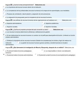 Pregunta 22. ¿Cuál es la idea principal del texto? Seleccione una: 
a. La importancia del recurso humano dentro de la institución. 
b. La competencia de los profesionales (recursos humanos) en la mejora de los aprendizajes y sus resultados. 
c. Procesos de contratación, desvinculación y asignación de remuneraciones. 
d. La asignación de presupuesto para la competencia de los recursos humanos. Pregunta 23. Las políticas de recursos humanos de las organizaciones se focalizaron en: Seleccione una: 
a. Aspectos administrativos. 
b. Aspectos académicos. 
c. Aspectos sociales. 
d. Aspectos tutoriales. Pregunta 24. ¿Cuál fue el propósito principal del autor al escribir su texto? Seleccione una: 
a. Los recursos humanos determinan la eficiencia o deficiencia de la gestión. 
b. En las instituciones los recursos humanos no cuentan con el perfil para desempeñar tal función. Limitando su función al plano administrativo. 
c. Enfatizar la importancia de los recursos humanos (Gestión de competencias) en el éxito y logro de metas en la institución. 
d. La gestión de recursos humanos genera cambios y transformaciones en el plano administrativo. 
Pregunta 25. ¿Qué demuestra la investigación de Marcel y Raczynsky, después de un análisis? Seleccione una: 
a. El personal realiza funciones pedagógicas. 
b. Los responsables no tienen una dedicación exclusiva. 
c. El personal realiza funciones administrativas. 
d. El personal cumple funciones de acompañamiento pedagógico 
