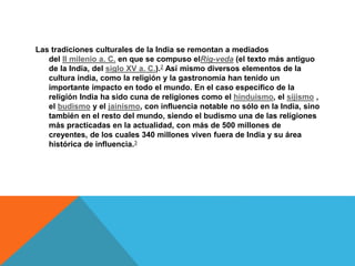 Las tradiciones culturales de la India se remontan a mediados
del II milenio a. C. en que se compuso elRig-veda (el texto más antiguo
de la India, del siglo XV a. C.).2 Así mismo diversos elementos de la
cultura india, como la religión y la gastronomía han tenido un
importante impacto en todo el mundo. En el caso específico de la
religión India ha sido cuna de religiones como el hinduismo, el sijismo ,
el budismo y el jainismo, con influencia notable no sólo en la India, sino
también en el resto del mundo, siendo el budismo una de las religiones
más practicadas en la actualidad, con más de 500 millones de
creyentes, de los cuales 340 millones viven fuera de India y su área
histórica de influencia.3
 