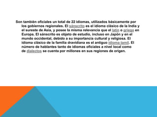 Son también oficiales un total de 22 idiomas, utilizados básicamente por
los gobiernos regionales. El sánscrito es el idioma clásico de la India y
el sureste de Asia, y posee la misma relevancia que el latín o griego en
Europa. El sánscrito es objeto de estudio, incluso en Japón y en el
mundo occidental, debido a su importancia cultural y religiosa. El
idioma clásico de la familia dravidiana es el antiguo idioma tamil. El
número de hablantes tanto de idiomas oficiales a nivel local como
de dialectos se cuenta por millones en sus regiones de origen.
 