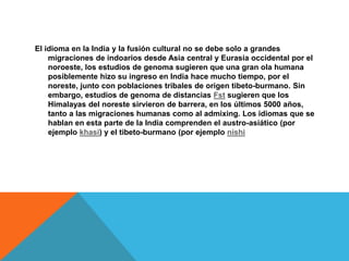El idioma en la India y la fusión cultural no se debe solo a grandes
migraciones de indoarios desde Asia central y Eurasia occidental por el
noroeste, los estudios de genoma sugieren que una gran ola humana
posiblemente hizo su ingreso en India hace mucho tiempo, por el
noreste, junto con poblaciones tribales de origen tibeto-burmano. Sin
embargo, estudios de genoma de distancias Fst sugieren que los
Himalayas del noreste sirvieron de barrera, en los últimos 5000 años,
tanto a las migraciones humanas como al admixing. Los idiomas que se
hablan en esta parte de la India comprenden el austro-asiático (por
ejemplo khasi) y el tibeto-burmano (por ejemplo nishi
 