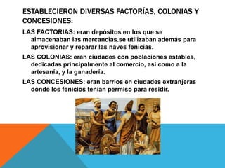 ESTABLECIERON DIVERSAS FACTORÍAS, COLONIAS Y
CONCESIONES:
LAS FACTORIAS: eran depósitos en los que se
almacenaban las mercancias.se utilizaban además para
aprovisionar y reparar las naves fenicias.
LAS COLONIAS: eran ciudades con poblaciones estables,
dedicadas principalmente al comercio, así como a la
artesanía, y la ganadería.
LAS CONCESIONES: eran barrios en ciudades extranjeras
donde los fenicios tenían permiso para residir.
 