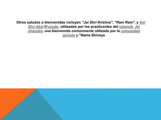 Otros saludos o bienvenidas incluyen "Jai Shri Krishna", "Ram Ram", y Sat
Shri Akal (Punjabi, utilizados por los practicantes del sijismo), Jai
Jinendra, una bienvenida comúnmente utilizada por la comunidad
jainista y "Nama Shivaya
 