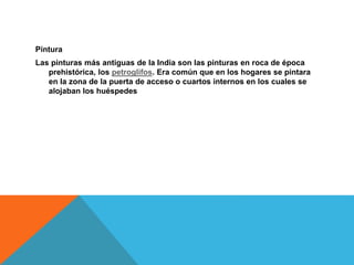 Pintura
Las pinturas más antiguas de la India son las pinturas en roca de época
prehistórica, los petroglifos. Era común que en los hogares se pintara
en la zona de la puerta de acceso o cuartos internos en los cuales se
alojaban los huéspedes
 