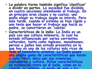 • La palabra Varna también significa ‘clasificar’
o dividir en partes. La sociedad fue dividida
en cuatro secciones atendiendo al trabajo. En
un principio eran clases y no castas; uno
podía elegir su trabajo según su interés. Pero
más tarde, cuando el sistema se hizo rígido y
uno tenía que hacer el trabajo que hacía su
padre, se convirtieron en “castas”
• Características de la india: La India es un
país con una cultura milenaria, la cual ha
estado influenciada por varias corrientes
culturales, tanto como ingleses, musulmanes,
persas o judíos han estado presentes en la
que hoy es una de las culturas más ricas de
todo el hemisferio oriental. La India posee
una amplia gama de características que hacen
a esta tierra única por sus creencias,
costumbres y cultura. Estas características
se evidencian tanto en el baile, como en la
 
