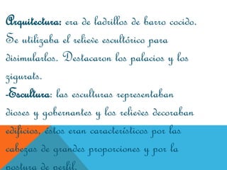 Arquitectura: era de ladrillos de barro cocido.
Se utilizaba el relieve escultórico para
disimularlos. Destacaron los palacios y los
zigurats.
-Escultura: las esculturas representaban
dioses y gobernantes y los relieves decoraban
edificios, éstos eran característicos por las
cabezas de grandes proporciones y por la
postura de perfil.
 
