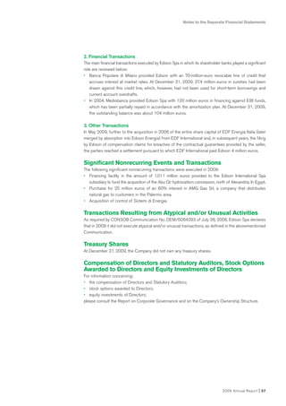 Notes to the Separate Financial Statements




2. Financial Transactions
The main financial transactions executed by Edison Spa in which its shareholder banks played a significant
role are reviewed below:
• Banca Popolare di Milano provided Edison with an 70-million-euro revocable line of credit that
   accrues interest at market rates. At December 31, 2009, 37.4 million euros in sureties had been
   drawn against this credit line, which, however, had not been used for short-term borrowings and
   current account overdrafts.
• In 2004, Mediobanca provided Edison Spa with 120 million euros in financing against EIB funds,
   which has been partially repaid in accordance with the amortization plan. At December 31, 2009,
   the outstanding balance was about 104 million euros.

3. Other Transactions
In May 2009, further to the acquisition in 2006 of the entire share capital of EDF Energia Italia (later
merged by absorption into Edison Energia) from EDF International and, in subsequent years, the filing
by Edison of compensation claims for breaches of the contractual guarantees provided by the seller,
the parties reached a settlement pursuant to which EDF International paid Edison 4 million euros.

Significant Nonrecurring Events and Transactions
The following significant nonrecurring transactions were executed in 2009:
• Financing facility in the amount of 1,011 million euros provided to the Edison International Spa
  subsidiary to fund the acquisition of the Abu Qir hydrocarbon concession, north of Alexandria, In Egypt.
• Purchase for 25 million euros of an 80% interest in AMG Gas Srl, a company that distributes
  natural gas to customers in the Palermo area.
• Acquisition of control of Sistemi di Energia.

Transactions Resulting from Atypical and/or Unusual Activities
As required by CONSOB Communication No. DEM/6064293 of July 28, 2006, Edison Spa declares
that in 2009 it did not execute atypical and/or unusual transactions, as defined in the abovementioned
Communication.

Treasury Shares
At December 31, 2009, the Company did not own any treasury shares.

Compensation of Directors and Statutory Auditors, Stock Options
Awarded to Directors and Equity Investments of Directors
For information concerning:
• the compensation of Directors and Statutory Auditors;
• stock options awarded to Directors;
• equity investments of Directors;
please consult the Report on Corporate Governance and on the Company’s Ownership Structure.




                                                                                2009 Annual Report    I 57
 
