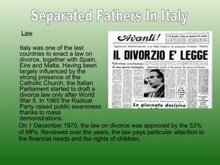 Law
Italy was one of the last
countries to enact a law on
divorce, together with Spain,
Eire and Malta. Having been
largely influenced by the
strong presence of the
Catholic Church, the Italian
Parliament started to draft a
divorce law only after World
War II. In 1965 the Radical
Party raised public awareness
thanks to mass
demonstrations.
On 1 December 1970, the law on divorce was approved by the 53%
of MPs. Reviewed over the years, the law pays particular attention to
the financial needs and the rights of children.
 