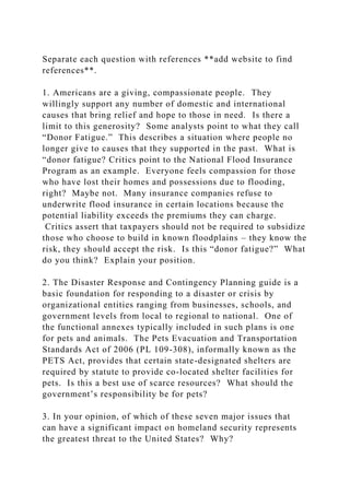 Separate each question with references **add website to find
references**.
1. Americans are a giving, compassionate people. They
willingly support any number of domestic and international
causes that bring relief and hope to those in need. Is there a
limit to this generosity? Some analysts point to what they call
“Donor Fatigue.” This describes a situation where people no
longer give to causes that they supported in the past. What is
“donor fatigue? Critics point to the National Flood Insurance
Program as an example. Everyone feels compassion for those
who have lost their homes and possessions due to flooding,
right? Maybe not. Many insurance companies refuse to
underwrite flood insurance in certain locations because the
potential liability exceeds the premiums they can charge.
Critics assert that taxpayers should not be required to subsidize
those who choose to build in known floodplains – they know the
risk, they should accept the risk. Is this “donor fatigue?” What
do you think? Explain your position.
2. The Disaster Response and Contingency Planning guide is a
basic foundation for responding to a disaster or crisis by
organizational entities ranging from businesses, schools, and
government levels from local to regional to national. One of
the functional annexes typically included in such plans is one
for pets and animals. The Pets Evacuation and Transportation
Standards Act of 2006 (PL 109-308), informally known as the
PETS Act, provides that certain state-designated shelters are
required by statute to provide co-located shelter facilities for
pets. Is this a best use of scarce resources? What should the
government’s responsibility be for pets?
3. In your opinion, of which of these seven major issues that
can have a significant impact on homeland security represents
the greatest threat to the United States? Why?
 