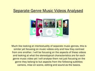 Much like looking at intertextuality of separate music genres, this is similar yet focusing on music videos only and how they contrast from one another. I will be focusing on the aspects of these videos and looking at what the stereotypical characteristics are for each genre music video yet I will analyse them not just focusing on the genre they belong to but aspects from the following subtitles: camera, mise en scene, editing and sound as the basics. Separate Genre Music Videos Analysed 