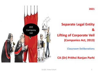 2021
Separate Legal Entity
&
Lifting of Corporate Veil
(Companies Act, 2013)
Classroom Deliberations
CA (Dr) Prithvi Ranjan Parhi
1
CA (Dr) Prithvi R Parhi
XYZ
Company
Ltd
 