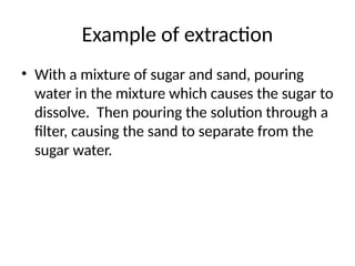 Example of extraction
• With a mixture of sugar and sand, pouring
water in the mixture which causes the sugar to
dissolve. Then pouring the solution through a
filter, causing the sand to separate from the
sugar water.
 