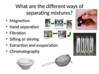 What are the different ways of
separating mixtures?
• Magnetism
• Hand separation
• Filtration
• Sifting or sieving
• Extraction and evaporation
• Chromatography
 