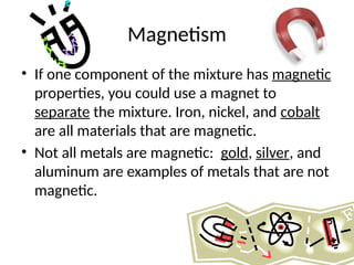 Magnetism
• If one component of the mixture has magnetic
properties, you could use a magnet to
separate the mixture. Iron, nickel, and cobalt
are all materials that are magnetic.
• Not all metals are magnetic: gold, silver, and
aluminum are examples of metals that are not
magnetic.
 