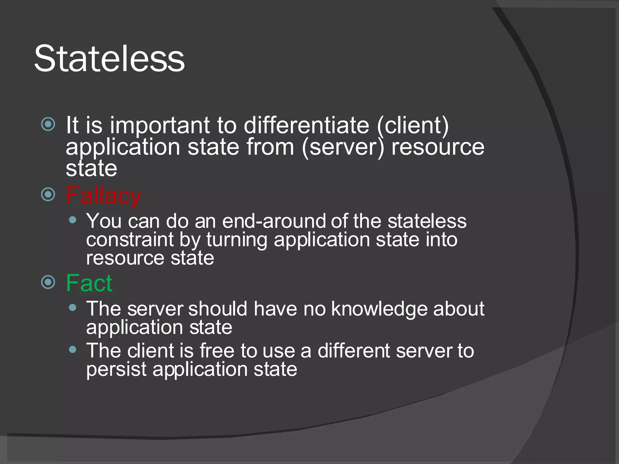 Stateless It is important to differentiate (client) application state from (server) resource state Fallacy You can do an end-around of the stateless constraint by turning application state into resource state Fact The server should have no knowledge about application state The client is free to use a different server to persist application state 