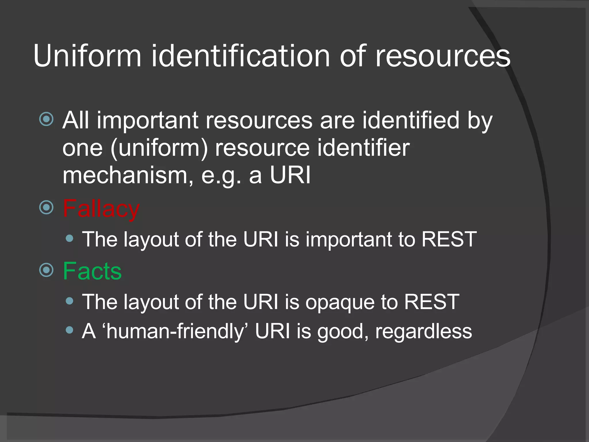 Uniform identification of resources All important resources are identified by one (uniform) resource identifier mechanism, e.g. a URI Fallacy The layout of the URI is important to REST Facts The layout of the URI is opaque to REST A ‘human-friendly’ URI is good, regardless 