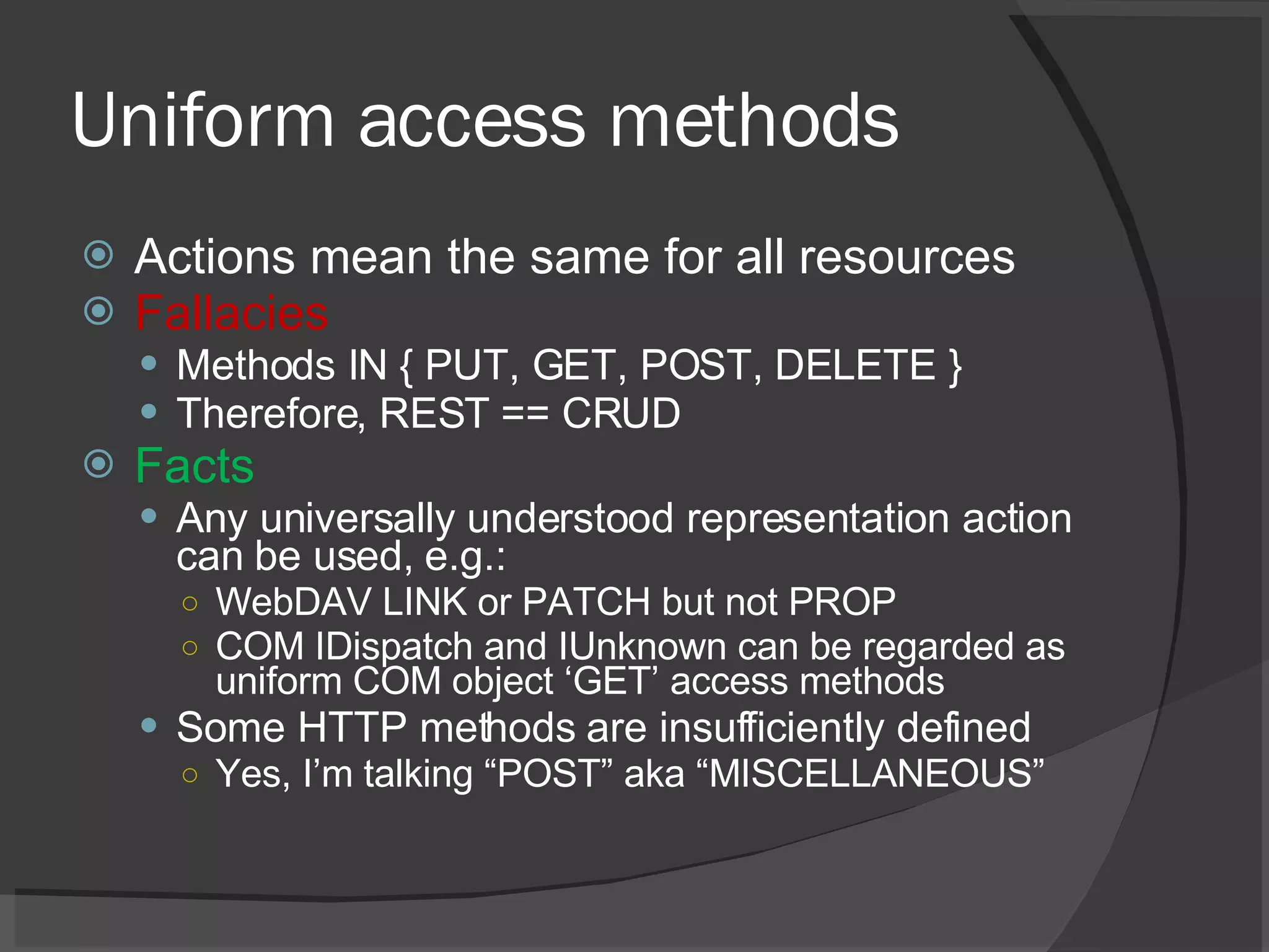 Uniform access methods Actions mean the same for all resources Fallacies Methods IN { PUT, GET, POST, DELETE } Therefore, REST == CRUD Facts Any universally understood representation action can be used, e.g.: WebDAV LINK or PATCH but not PROP COM IDispatch and IUnknown can be regarded as uniform COM object ‘GET’ access methods Some HTTP methods are insufficiently defined Yes, I’m talking “POST” aka “MISCELLANEOUS” 