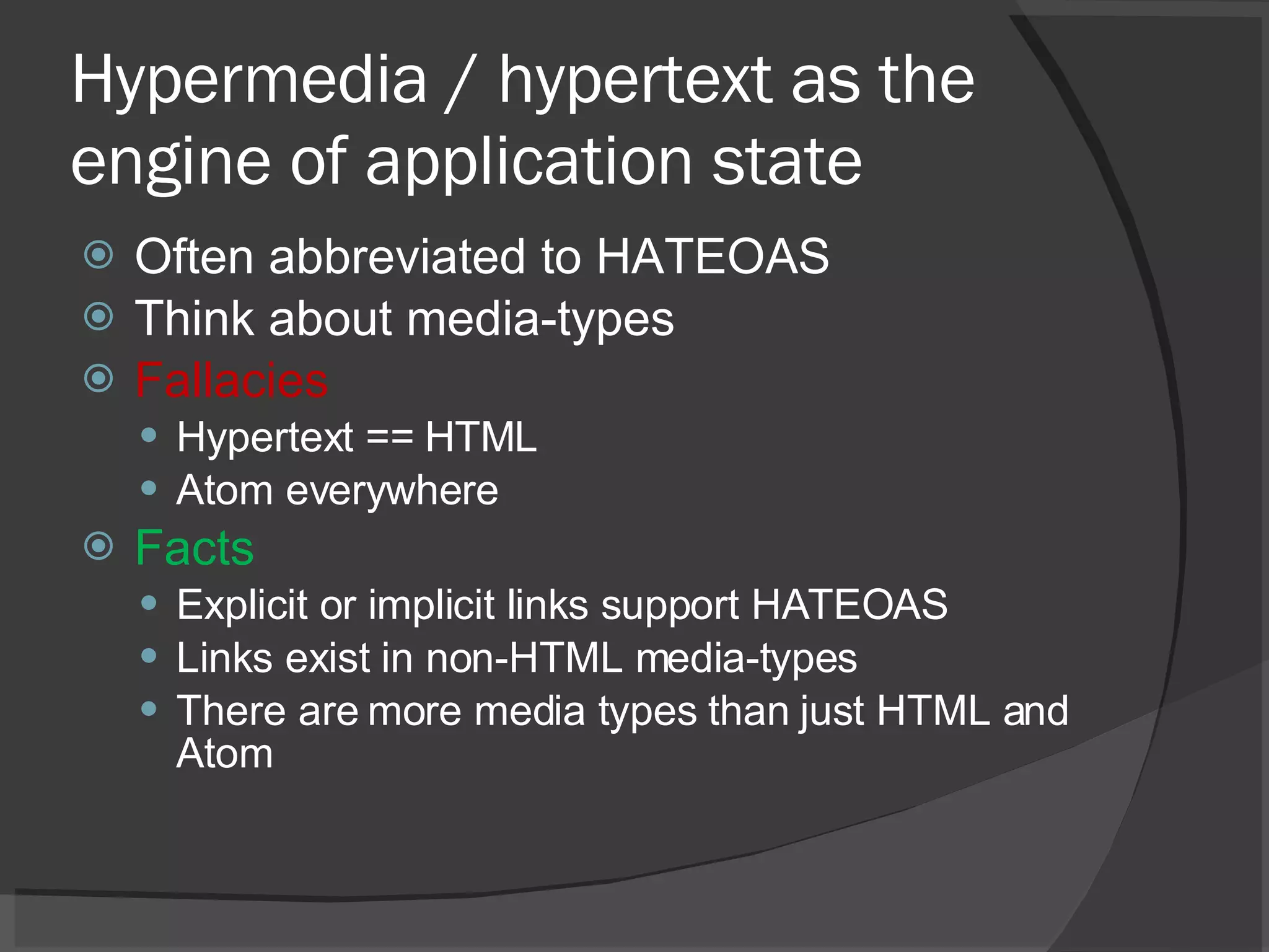 Hypermedia / hypertext as the engine of application state Often abbreviated to HATEOAS Think about media-types Fallacies Hypertext == HTML Atom everywhere Facts Explicit or implicit links support HATEOAS Links exist in non-HTML media-types There are more media types than just HTML and Atom 