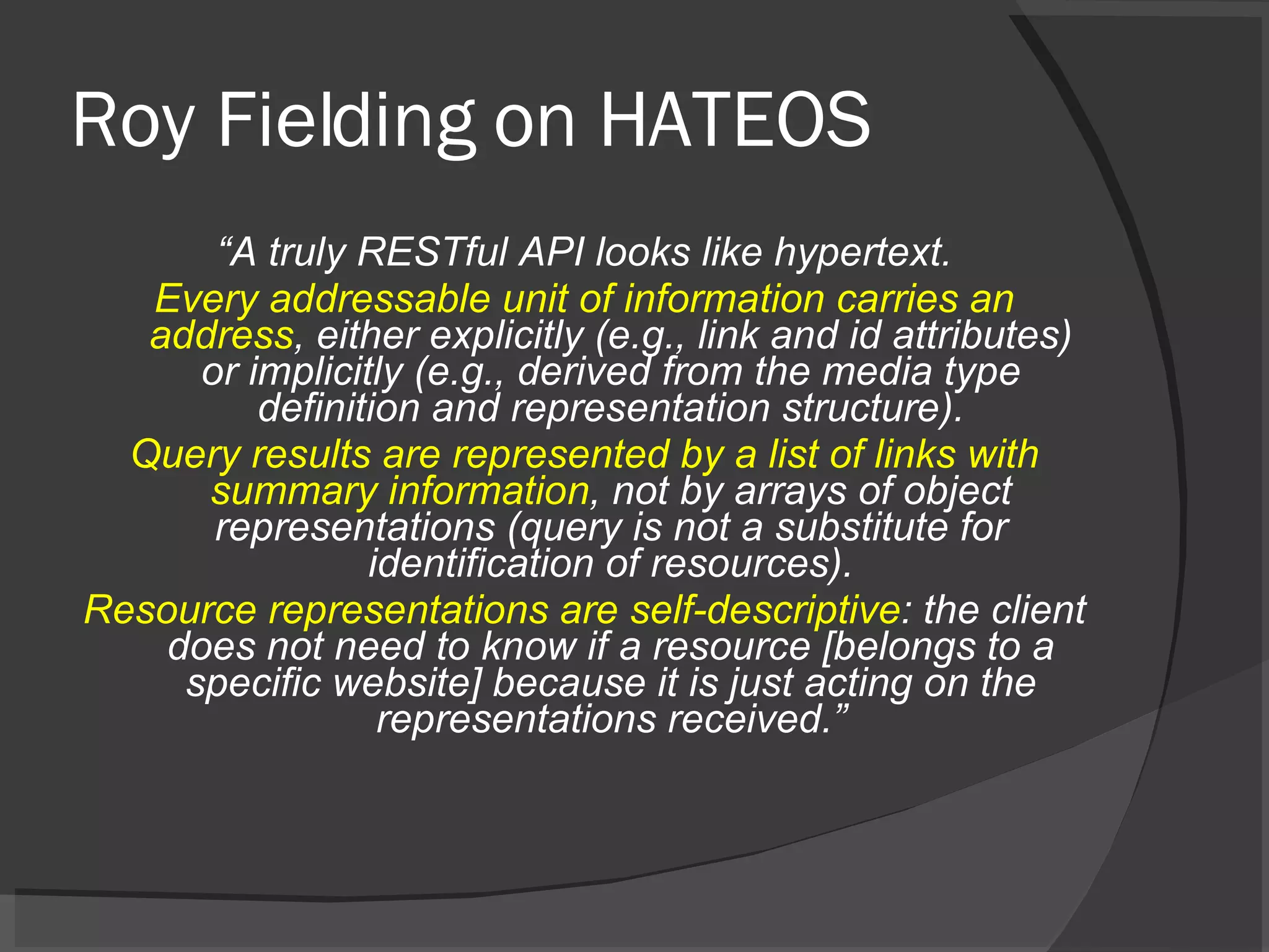 Roy Fielding on HATEOS “ A truly RESTful API looks like hypertext. Every addressable unit of information carries an address , either explicitly (e.g., link and id attributes) or implicitly (e.g., derived from the media type definition and representation structure). Query results are represented by a list of links with summary information , not by arrays of object representations (query is not a substitute for identification of resources). Resource representations are self-descriptive : the client does not need to know if a resource [belongs to a specific website] because it is just acting on the representations received.” 