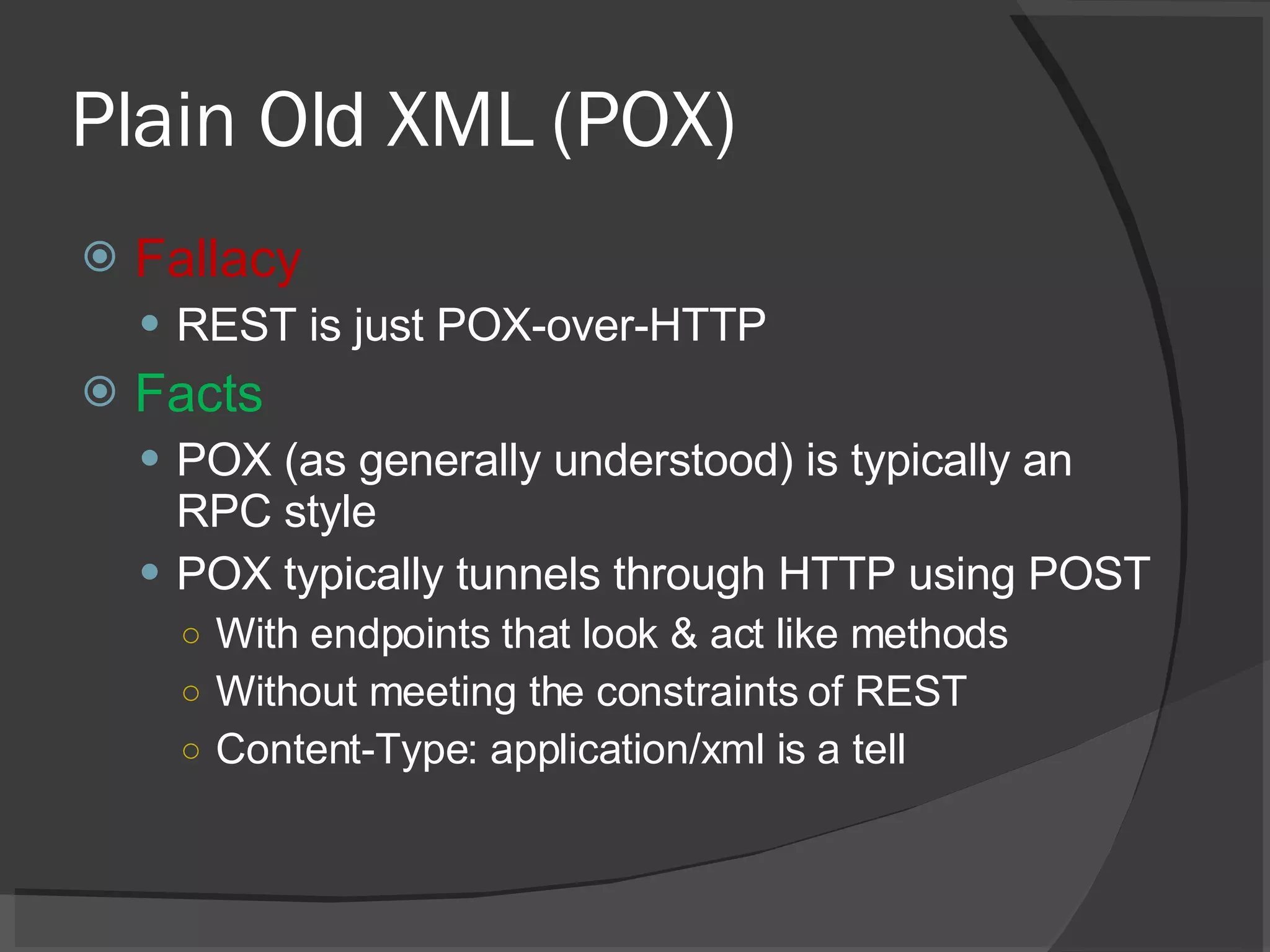 Plain Old XML (POX) Fallacy REST is just POX-over-HTTP Facts POX (as generally understood) is typically an RPC style POX typically tunnels through HTTP using POST With endpoints that look & act like methods Without meeting the constraints of REST Content-Type: application/xml is a tell 