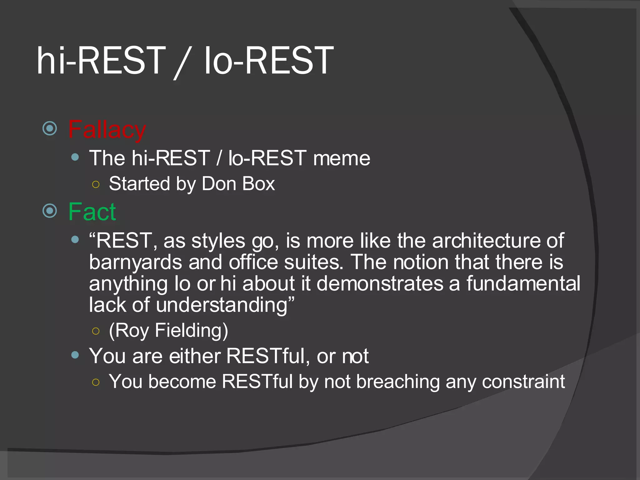 hi-REST / lo-REST Fallacy The hi-REST / lo-REST meme Started by Don Box Fact “ REST, as styles go, is more like the architecture of barnyards and office suites. The notion that there is anything lo or hi about it demonstrates a fundamental lack of understanding” (Roy Fielding) You are either RESTful, or not You become RESTful by not breaching any constraint 