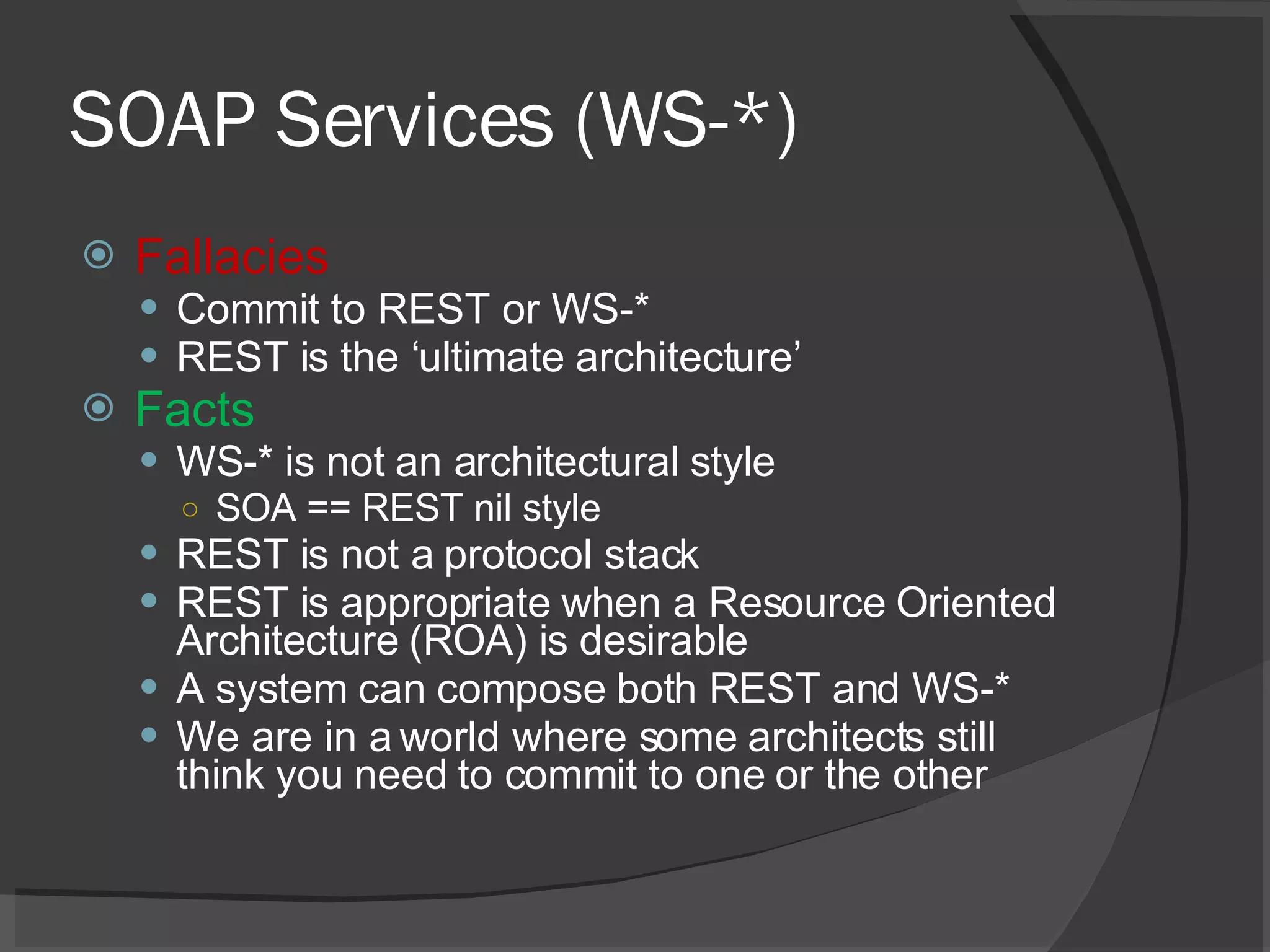 SOAP Services (WS-*) Fallacies Commit to REST or WS-* REST is the ‘ultimate architecture’ Facts WS-* is not an architectural style SOA == REST nil style REST is not a protocol stack REST is appropriate when a Resource Oriented Architecture (ROA) is desirable A system can compose both REST and WS-* We are in a world where some architects still think you need to commit to one or the other 