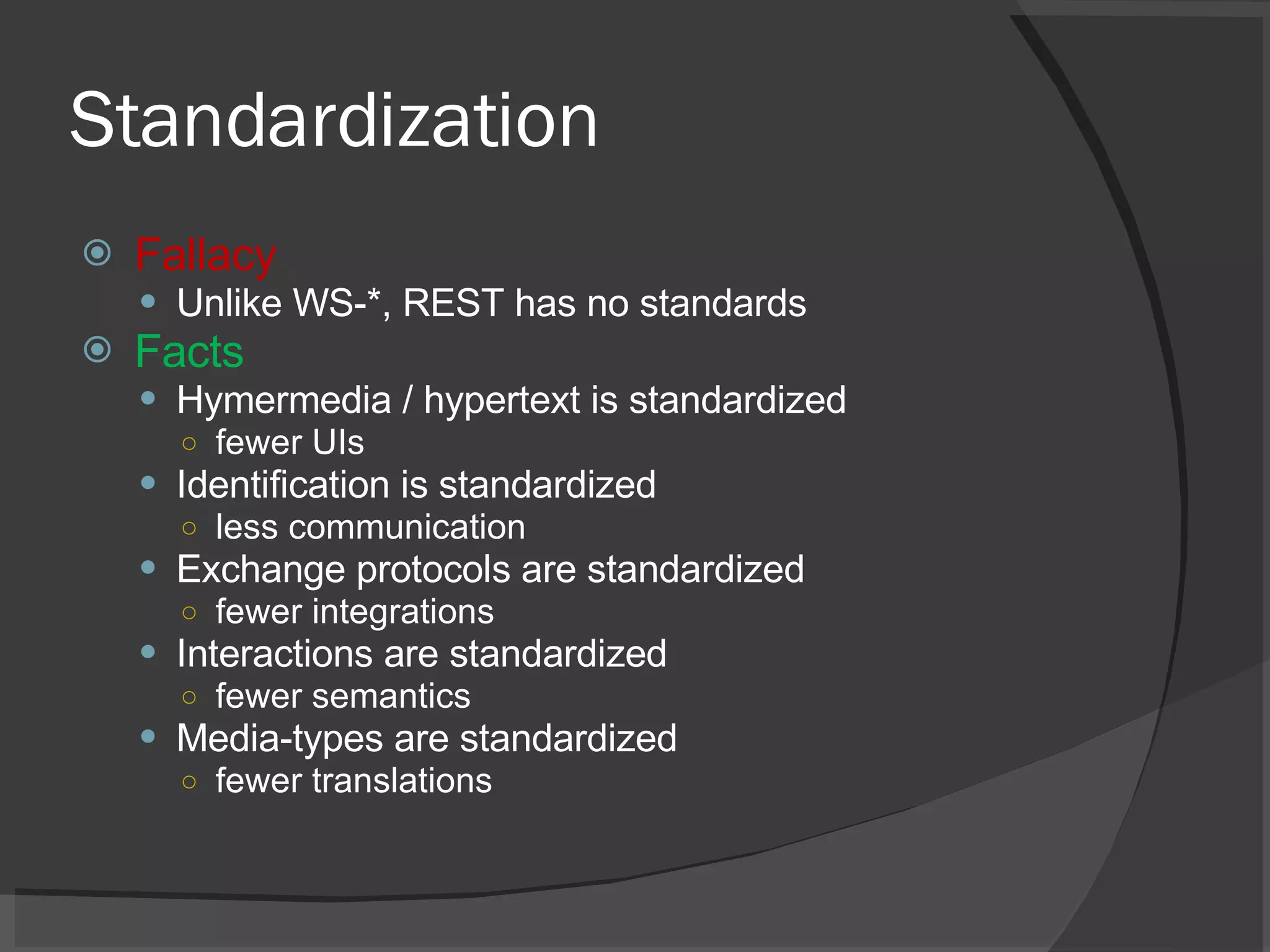 Standardization Fallacy Unlike WS-*, REST has no standards Facts Hymermedia / hypertext is standardized fewer UIs Identification is standardized less communication Exchange protocols are standardized fewer integrations Interactions are standardized fewer semantics Media-types are standardized fewer translations 