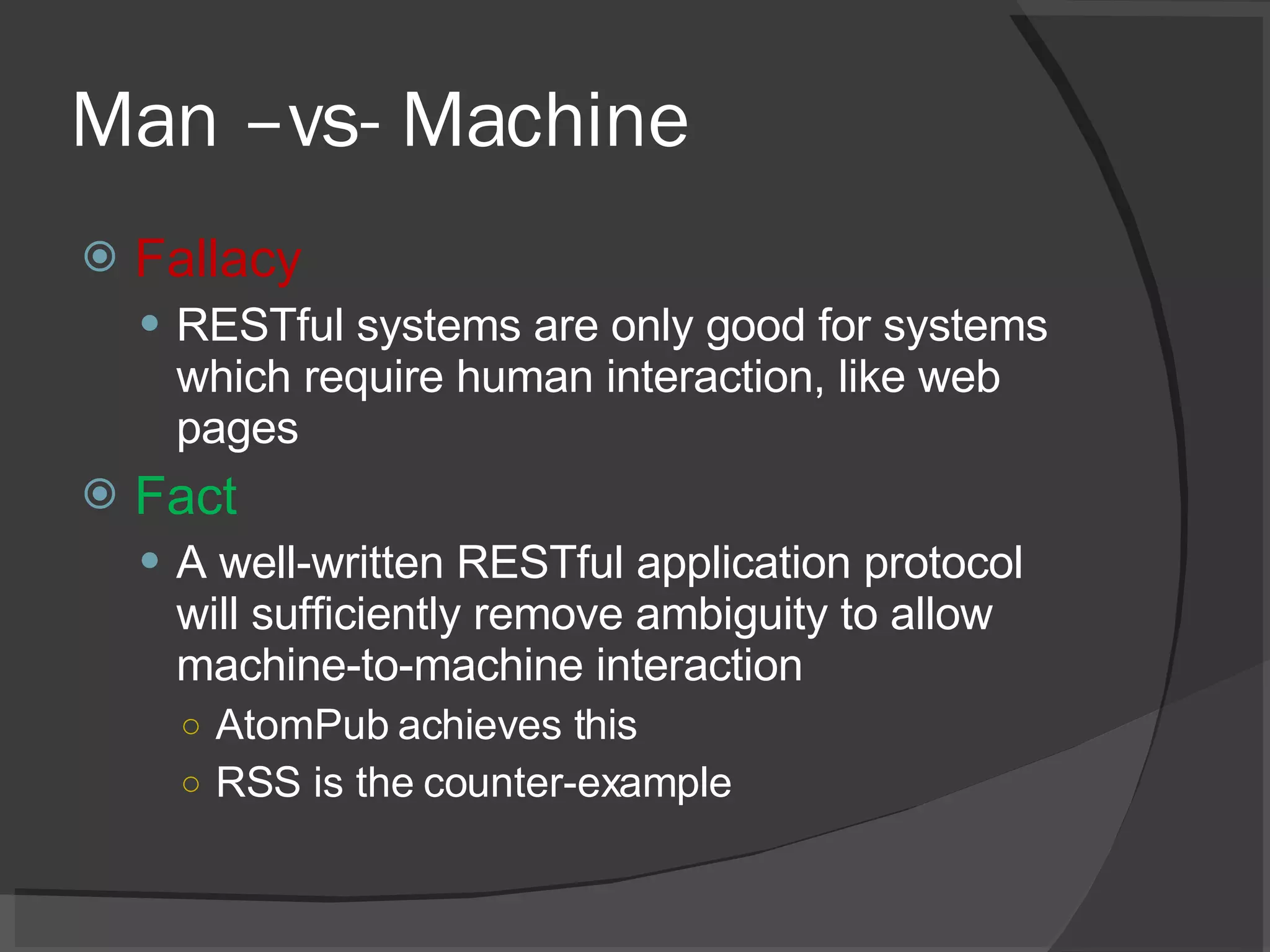 Man –vs- Machine Fallacy RESTful systems are only good for systems which require human interaction, like web pages Fact A well-written RESTful application protocol will sufficiently remove ambiguity to allow machine-to-machine interaction AtomPub achieves this RSS is the counter-example 