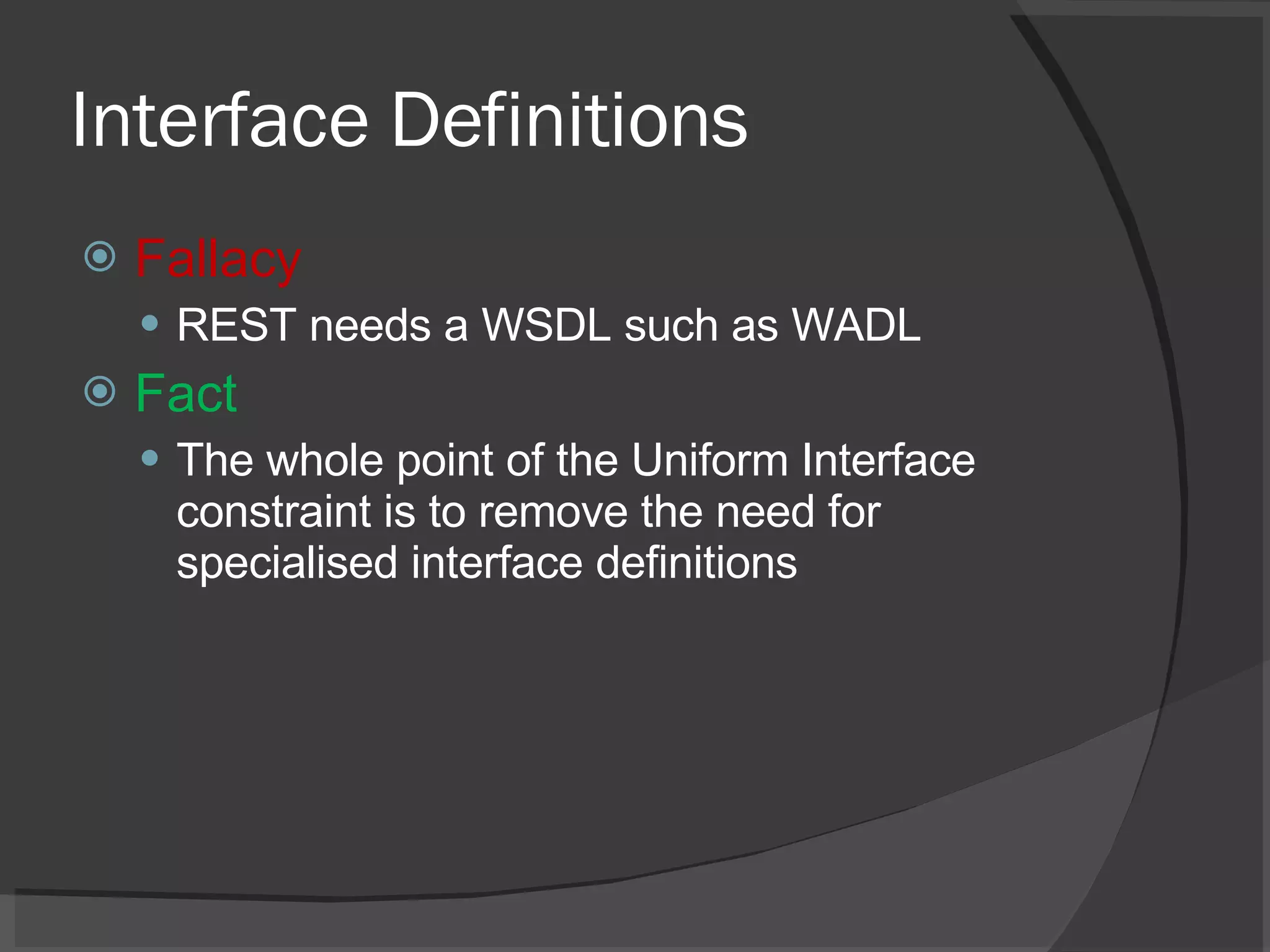 Interface Definitions Fallacy REST needs a WSDL such as WADL Fact The whole point of the Uniform Interface constraint is to remove the need for specialised interface definitions 