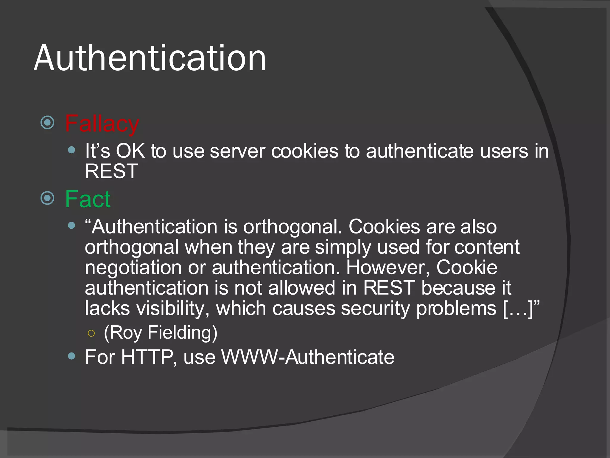 Authentication Fallacy It’s OK to use server cookies to authenticate users in REST Fact “ Authentication is orthogonal. Cookies are also orthogonal when they are simply used for content negotiation or authentication. However, Cookie authentication is not allowed in REST because it lacks visibility, which causes security problems […]” (Roy Fielding) For HTTP, use WWW-Authenticate 