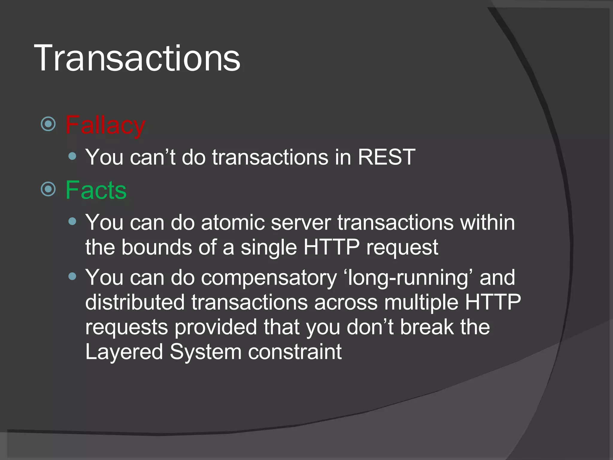 Transactions Fallacy You can’t do transactions in REST Facts You can do atomic server transactions within the bounds of a single HTTP request You can do compensatory ‘long-running’ and distributed transactions across multiple HTTP requests provided that you don’t break the Layered System constraint 