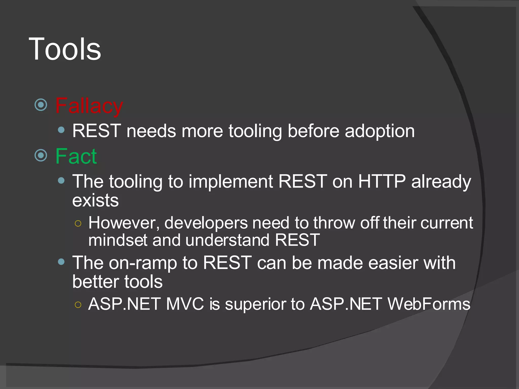 Tools Fallacy REST needs more tooling before adoption Fact The tooling to implement REST on HTTP already exists However, developers need to throw off their current mindset and understand REST The on-ramp to REST can be made easier with better tools ASP.NET MVC is superior to ASP.NET WebForms 