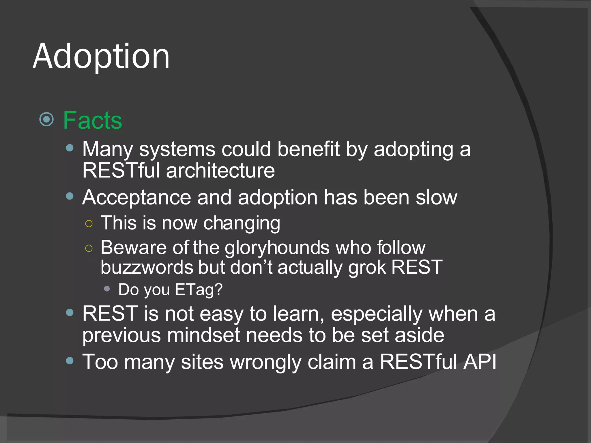 Adoption Facts Many systems could benefit by adopting a RESTful architecture Acceptance and adoption has been slow This is now changing Beware of the gloryhounds who follow buzzwords but don’t actually grok REST Do you ETag? REST is not easy to learn, especially when a previous mindset needs to be set aside Too many sites wrongly claim a RESTful API 